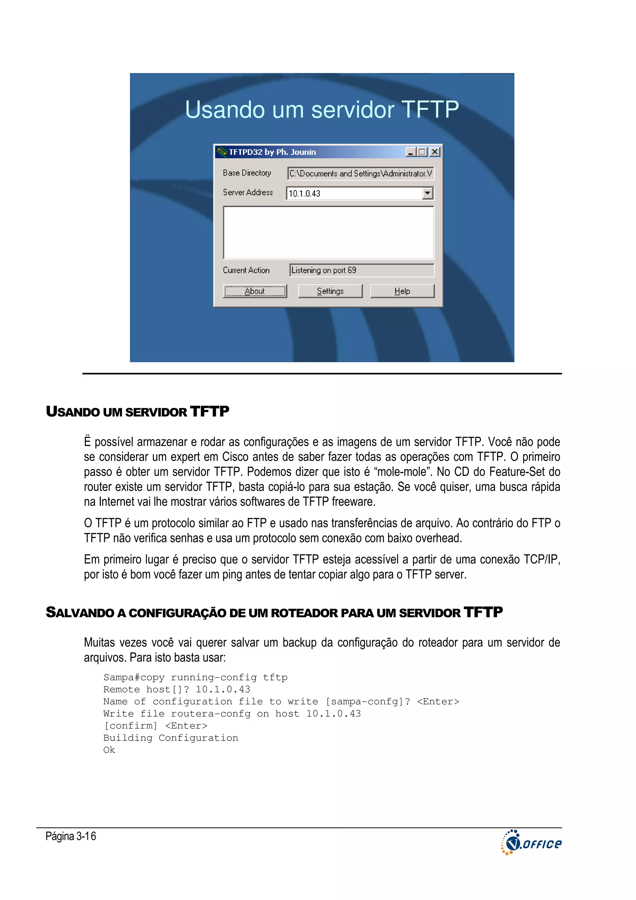 Usando um servidor TFTP

USANDO UM SERVIDOR TFTP
Ë possível armazenar e rodar as configurações e as imagens de um servidor TFTP. Você não pode
se considerar um expert em Cisco antes de saber fazer todas as operações com TFTP. O primeiro
passo é obter um servidor TFTP. Podemos dizer que isto é “mole-mole”. No CD do Feature-Set do
router existe um servidor TFTP, basta copiá-lo para sua estação. Se você quiser, uma busca rápida
na Internet vai lhe mostrar vários softwares de TFTP freeware.
O TFTP é um protocolo similar ao FTP e usado nas transferências de arquivo. Ao contrário do FTP o
TFTP não verifica senhas e usa um protocolo sem conexão com baixo overhead.
Em primeiro lugar é preciso que o servidor TFTP esteja acessível a partir de uma conexão TCP/IP,
por isto é bom você fazer um ping antes de tentar copiar algo para o TFTP server.

SALVANDO A CONFIGURAÇÃO DE UM ROTEADOR PARA UM SERVIDOR TFTP
Muitas vezes você vai querer salvar um backup da configuração do roteador para um servidor de
arquivos. Para isto basta usar:
Sampa#copy running-config tftp
Remote host[]? 10.1.0.43
Name of configuration file to write [sampa-confg]? <Enter>
Write file routera-confg on host 10.1.0.43
[confirm] <Enter>
Building Configuration
Ok

Página 3-16

 