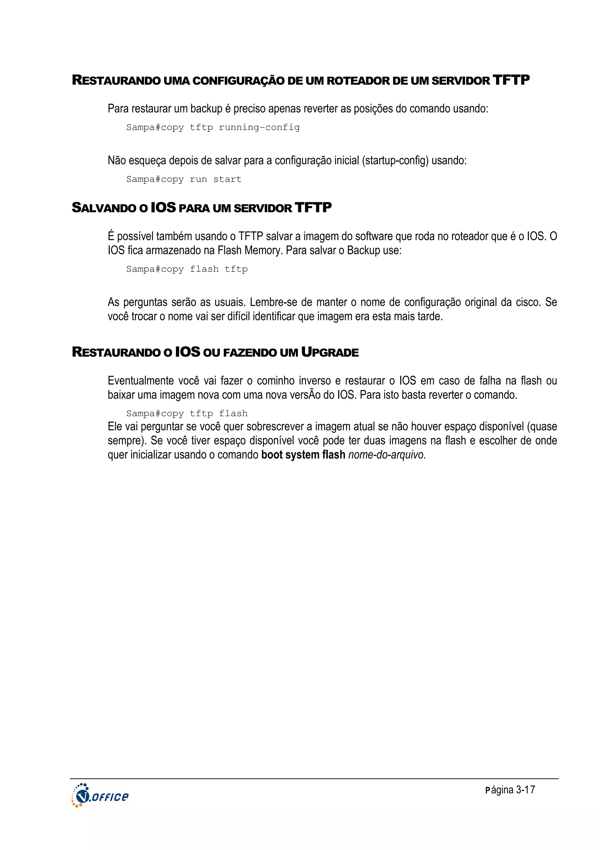 RESTAURANDO UMA CONFIGURAÇÃO DE UM ROTEADOR DE UM SERVIDOR TFTP
Para restaurar um backup é preciso apenas reverter as posições do comando usando:
Sampa#copy tftp running-config

Não esqueça depois de salvar para a configuração inicial (startup-config) usando:
Sampa#copy run start

SALVANDO O IOS PARA UM SERVIDOR TFTP
É possível também usando o TFTP salvar a imagem do software que roda no roteador que é o IOS. O
IOS fica armazenado na Flash Memory. Para salvar o Backup use:
Sampa#copy flash tftp

As perguntas serão as usuais. Lembre-se de manter o nome de configuração original da cisco. Se
você trocar o nome vai ser difícil identificar que imagem era esta mais tarde.

RESTAURANDO O IOS OU FAZENDO UM UPGRADE
Eventualmente você vai fazer o cominho inverso e restaurar o IOS em caso de falha na flash ou
baixar uma imagem nova com uma nova versÃo do IOS. Para isto basta reverter o comando.
Sampa#copy tftp flash

Ele vai perguntar se você quer sobrescrever a imagem atual se não houver espaço disponível (quase
sempre). Se você tiver espaço disponível você pode ter duas imagens na flash e escolher de onde
quer inicializar usando o comando boot system flash nome-do-arquivo.

P ágina 3-17

 
