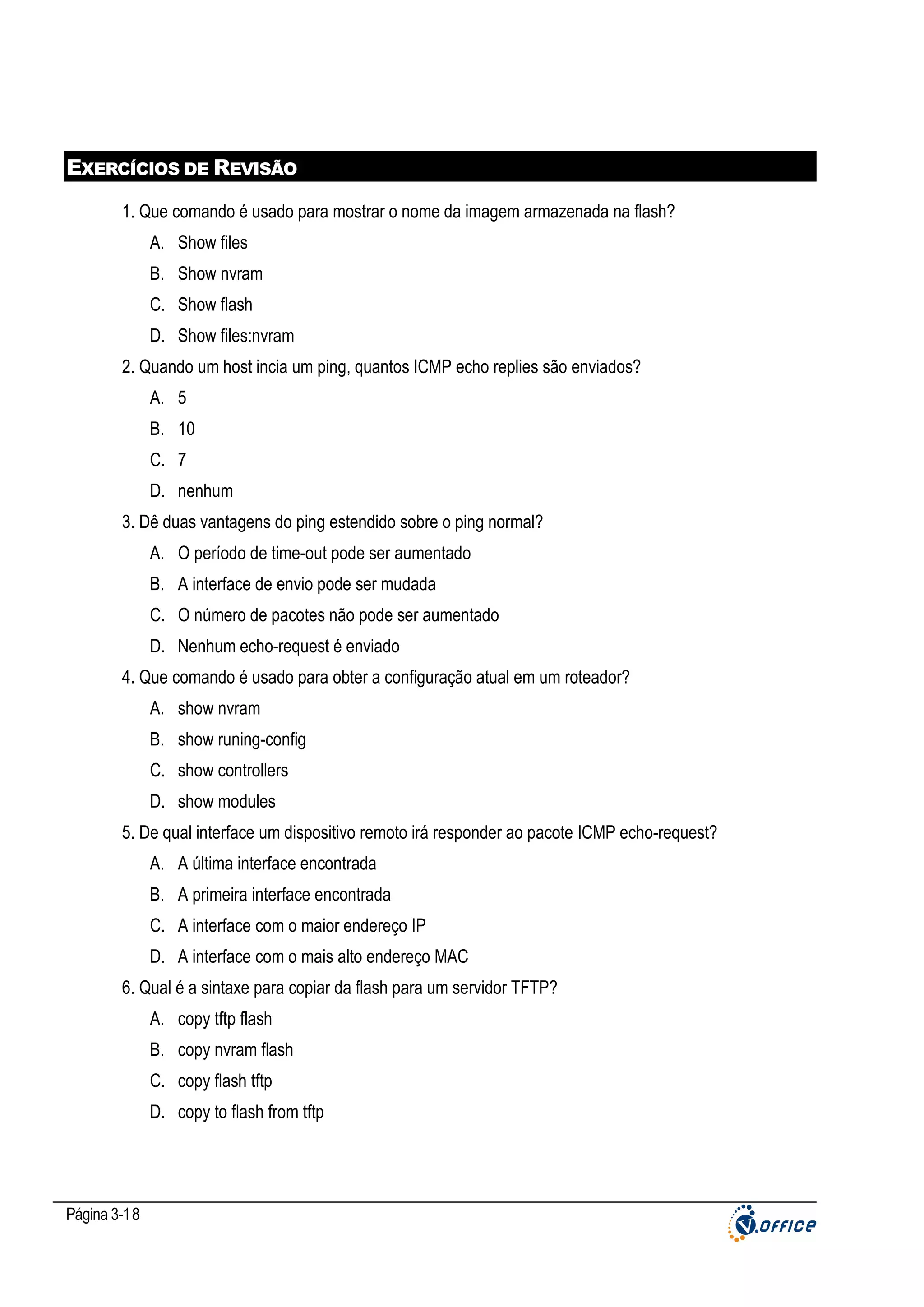 EXERCÍCIOS DE REVISÃO
1. Que comando é usado para mostrar o nome da imagem armazenada na flash?
A. Show files
B. Show nvram
C. Show flash
D. Show files:nvram
2. Quando um host incia um ping, quantos ICMP echo replies são enviados?
A. 5
B. 10
C. 7
D. nenhum
3. Dê duas vantagens do ping estendido sobre o ping normal?
A. O período de time-out pode ser aumentado
B. A interface de envio pode ser mudada
C. O número de pacotes não pode ser aumentado
D. Nenhum echo-request é enviado
4. Que comando é usado para obter a configuração atual em um roteador?
A. show nvram
B. show runing-config
C. show controllers
D. show modules
5. De qual interface um dispositivo remoto irá responder ao pacote ICMP echo-request?
A. A última interface encontrada
B. A primeira interface encontrada
C. A interface com o maior endereço IP
D. A interface com o mais alto endereço MAC
6. Qual é a sintaxe para copiar da flash para um servidor TFTP?
A. copy tftp flash
B. copy nvram flash
C. copy flash tftp
D. copy to flash from tftp

Página 3-18

 