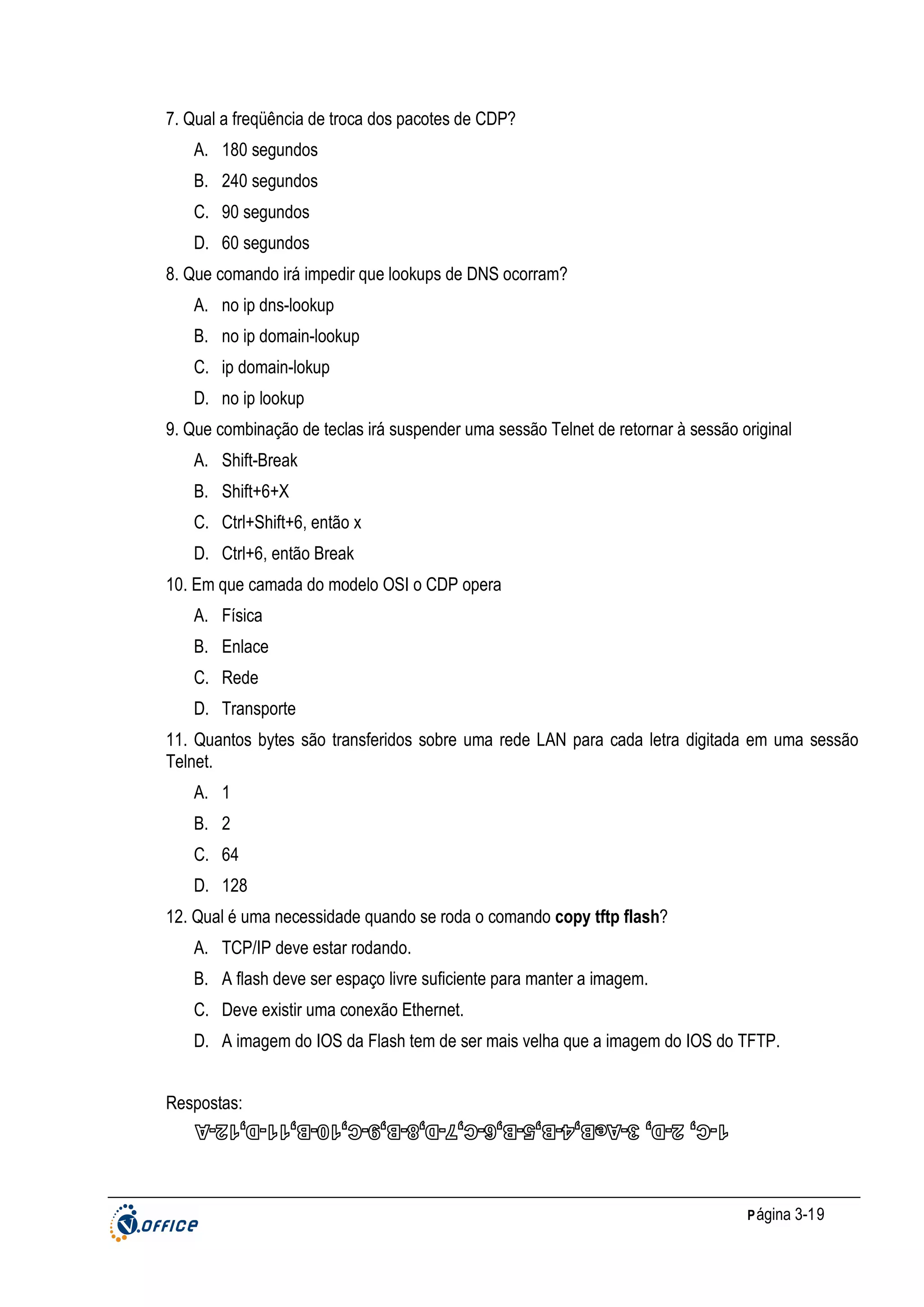 7. Qual a freqüência de troca dos pacotes de CDP?
A. 180 segundos
B. 240 segundos
C. 90 segundos
D. 60 segundos
8. Que comando irá impedir que lookups de DNS ocorram?
A. no ip dns-lookup
B. no ip domain-lookup
C. ip domain-lokup
D. no ip lookup
9. Que combinação de teclas irá suspender uma sessão Telnet de retornar à sessão original
A. Shift-Break
B. Shift+6+X
C. Ctrl+Shift+6, então x
D. Ctrl+6, então Break
10. Em que camada do modelo OSI o CDP opera
A. Física
B. Enlace
C. Rede
D. Transporte
11. Quantos bytes são transferidos sobre uma rede LAN para cada letra digitada em uma sessão
Telnet.
A. 1
B. 2
C. 64
D. 128
12. Qual é uma necessidade quando se roda o comando copy tftp flash?
A. TCP/IP deve estar rodando.
B. A flash deve ser espaço livre suficiente para manter a imagem.
C. Deve existir uma conexão Ethernet.
D. A imagem do IOS da Flash tem de ser mais velha que a imagem do IOS do TFTP.
Respostas:

P ágina 3-19

 