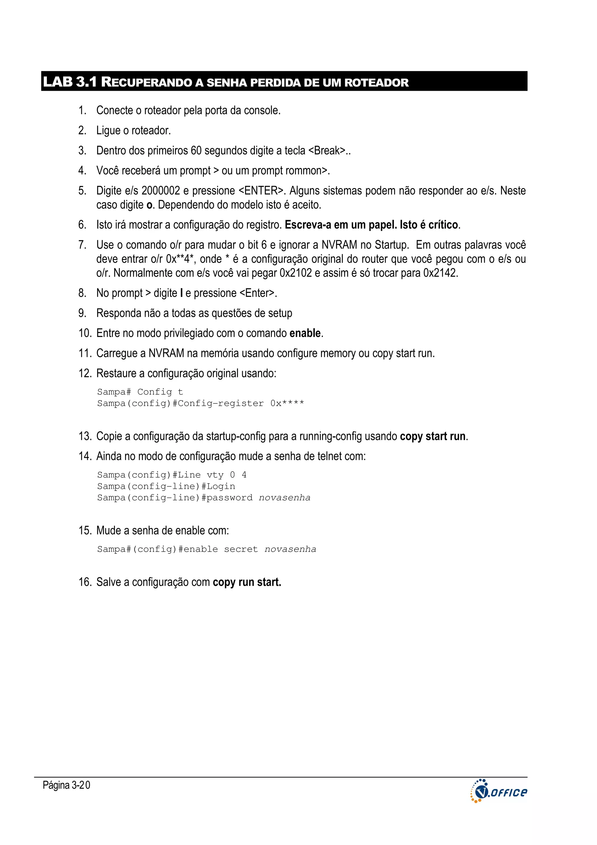 LAB 3.1 RECUPERANDO A SENHA PERDIDA DE UM ROTEADOR
1. Conecte o roteador pela porta da console.
2. Ligue o roteador.
3. Dentro dos primeiros 60 segundos digite a tecla <Break>..
4. Você receberá um prompt > ou um prompt rommon>.
5. Digite e/s 2000002 e pressione <ENTER>. Alguns sistemas podem não responder ao e/s. Neste
caso digite o. Dependendo do modelo isto é aceito.
6. Isto irá mostrar a configuração do registro. Escreva-a em um papel. Isto é crítico.
7. Use o comando o/r para mudar o bit 6 e ignorar a NVRAM no Startup. Em outras palavras você
deve entrar o/r 0x**4*, onde * é a configuração original do router que você pegou com o e/s ou
o/r. Normalmente com e/s você vai pegar 0x2102 e assim é só trocar para 0x2142.
8. No prompt > digite I e pressione <Enter>.
9. Responda não a todas as questões de setup
10. Entre no modo privilegiado com o comando enable.
11. Carregue a NVRAM na memória usando configure memory ou copy start run.
12. Restaure a configuração original usando:
Sampa# Config t
Sampa(config)#Config-register 0x****

13. Copie a configuração da startup-config para a running-config usando copy start run.
14. Ainda no modo de configuração mude a senha de telnet com:
Sampa(config)#Line vty 0 4
Sampa(config-line)#Login
Sampa(config-line)#password novasenha

15. Mude a senha de enable com:
Sampa#(config)#enable secret novasenha

16. Salve a configuração com copy run start.

Página 3-20

 