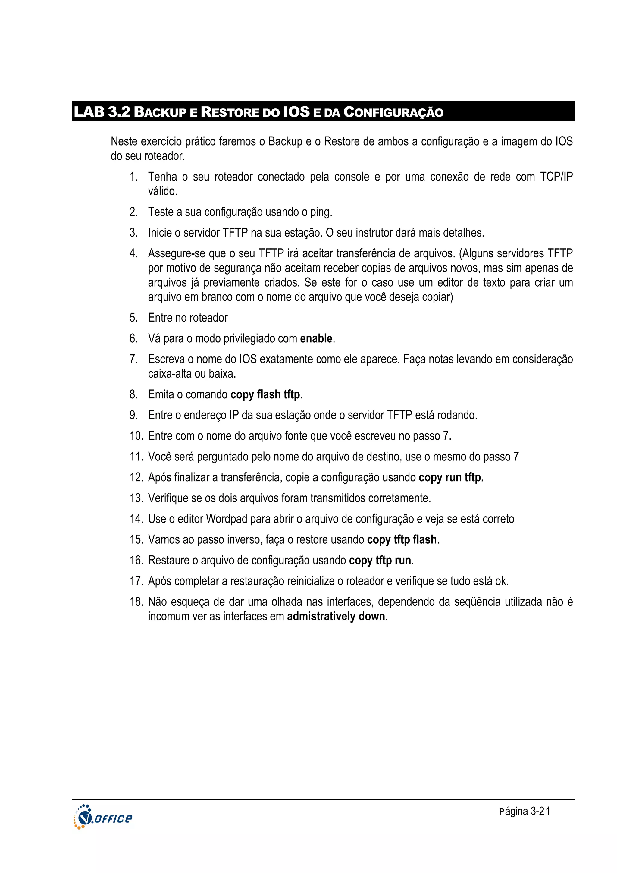 LAB 3.2 BACKUP E RESTORE DO IOS E DA CONFIGURAÇÃO
Neste exercício prático faremos o Backup e o Restore de ambos a configuração e a imagem do IOS
do seu roteador.
1. Tenha o seu roteador conectado pela console e por uma conexão de rede com TCP/IP
válido.
2. Teste a sua configuração usando o ping.
3. Inicie o servidor TFTP na sua estação. O seu instrutor dará mais detalhes.
4. Assegure-se que o seu TFTP irá aceitar transferência de arquivos. (Alguns servidores TFTP
por motivo de segurança não aceitam receber copias de arquivos novos, mas sim apenas de
arquivos já previamente criados. Se este for o caso use um editor de texto para criar um
arquivo em branco com o nome do arquivo que você deseja copiar)
5. Entre no roteador
6. Vá para o modo privilegiado com enable.
7. Escreva o nome do IOS exatamente como ele aparece. Faça notas levando em consideração
caixa-alta ou baixa.
8. Emita o comando copy flash tftp.
9. Entre o endereço IP da sua estação onde o servidor TFTP está rodando.
10. Entre com o nome do arquivo fonte que você escreveu no passo 7.
11. Você será perguntado pelo nome do arquivo de destino, use o mesmo do passo 7
12. Após finalizar a transferência, copie a configuração usando copy run tftp.
13. Verifique se os dois arquivos foram transmitidos corretamente.
14. Use o editor Wordpad para abrir o arquivo de configuração e veja se está correto
15. Vamos ao passo inverso, faça o restore usando copy tftp flash.
16. Restaure o arquivo de configuração usando copy tftp run.
17. Após completar a restauração reinicialize o roteador e verifique se tudo está ok.
18. Não esqueça de dar uma olhada nas interfaces, dependendo da seqüência utilizada não é
incomum ver as interfaces em admistratively down.

P ágina 3-21

 