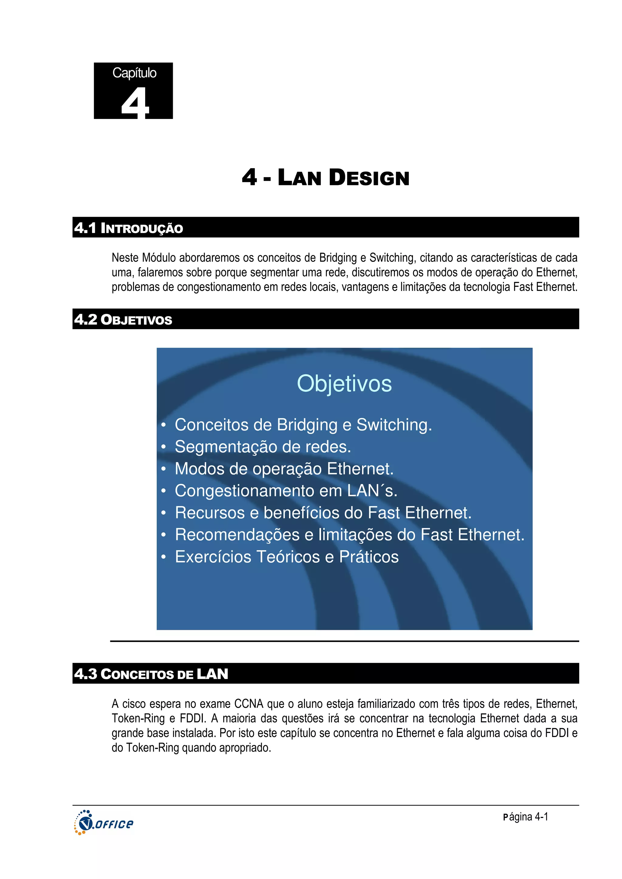 Capítulo

4
4 - LAN DESIGN
4.1 INTRODUÇÃO
Neste Módulo abordaremos os conceitos de Bridging e Switching, citando as características de cada
uma, falaremos sobre porque segmentar uma rede, discutiremos os modos de operação do Ethernet,
problemas de congestionamento em redes locais, vantagens e limitações da tecnologia Fast Ethernet.

4.2 OBJETIVOS

Objetivos
•
•
•
•
•
•
•

Conceitos de Bridging e Switching.
Segmentação de redes.
Modos de operação Ethernet.
Congestionamento em LAN´s.
Recursos e benefícios do Fast Ethernet.
Recomendações e limitações do Fast Ethernet.
Exercícios Teóricos e Práticos

4.3 CONCEITOS DE LAN
A cisco espera no exame CCNA que o aluno esteja familiarizado com três tipos de redes, Ethernet,
Token-Ring e FDDI. A maioria das questões irá se concentrar na tecnologia Ethernet dada a sua
grande base instalada. Por isto este capítulo se concentra no Ethernet e fala alguma coisa do FDDI e
do Token-Ring quando apropriado.

P ágina 4-1

 