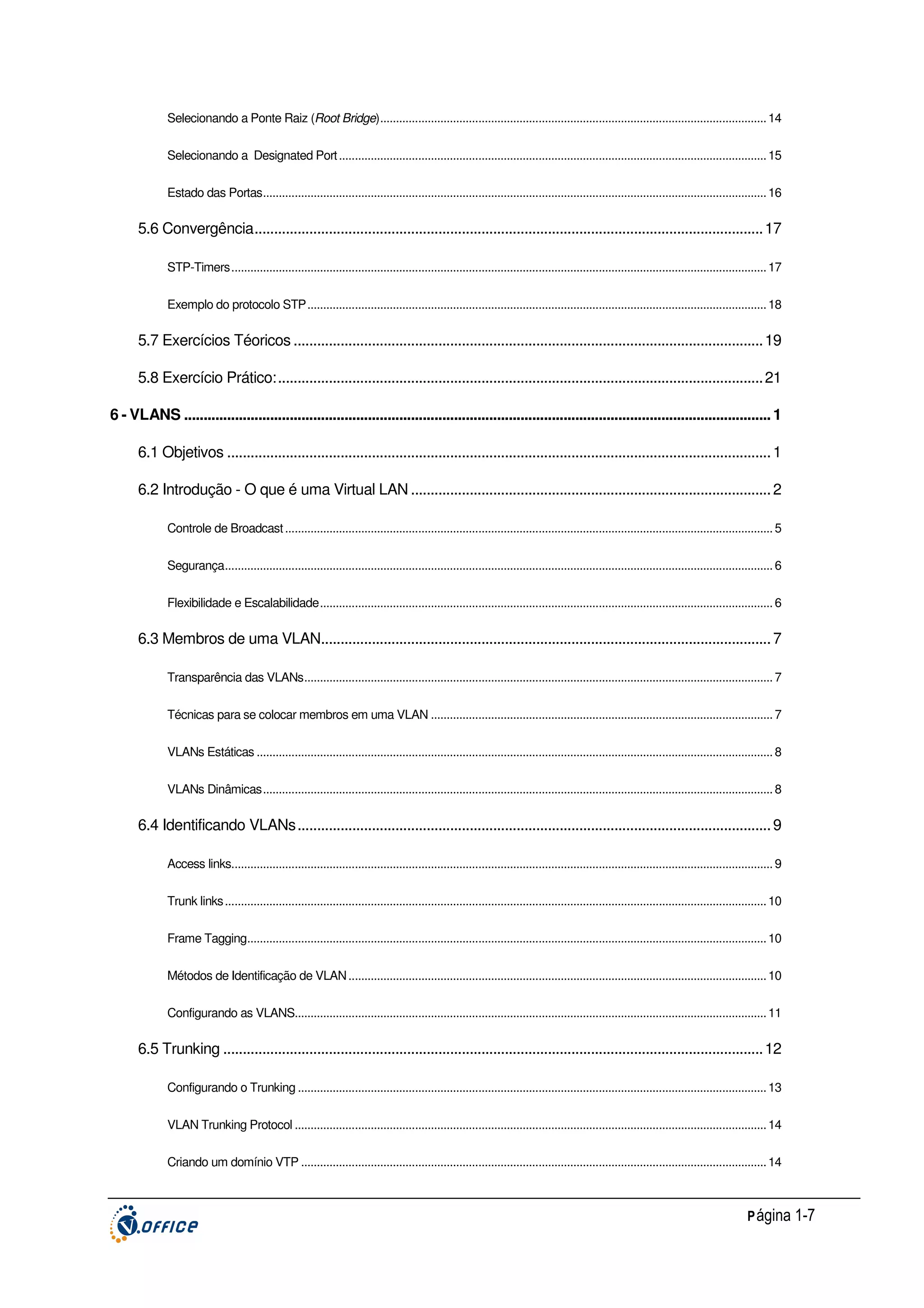 Selecionando a Ponte Raiz (Root Bridge).......................................................................................................................... 14
Selecionando a Designated Port ....................................................................................................................................... 15
Estado das Portas............................................................................................................................................................... 16

5.6 Convergência.................................................................................................................................. 17
STP-Timers......................................................................................................................................................................... 17
Exemplo do protocolo STP................................................................................................................................................. 18

5.7 Exercícios Téoricos ........................................................................................................................ 19
5.8 Exercício Prático:............................................................................................................................ 21
6 - VLANS ...................................................................................................................................................... 1
6.1 Objetivos ........................................................................................................................................... 1
6.2 Introdução - O que é uma Virtual LAN ............................................................................................ 2
Controle de Broadcast .......................................................................................................................................................... 5
Segurança............................................................................................................................................................................. 6
Flexibilidade e Escalabilidade............................................................................................................................................... 6

6.3 Membros de uma VLAN................................................................................................................... 7
Transparência das VLANs.................................................................................................................................................... 7
Técnicas para se colocar membros em uma VLAN ............................................................................................................ 7
VLANs Estáticas ................................................................................................................................................................... 8
VLANs Dinâmicas................................................................................................................................................................. 8

6.4 Identificando VLANs......................................................................................................................... 9
Access links........................................................................................................................................................................... 9
Trunk links ........................................................................................................................................................................... 10
Frame Tagging.................................................................................................................................................................... 10
Métodos de Identificação de VLAN .................................................................................................................................... 10
Configurando as VLANS..................................................................................................................................................... 11

6.5 Trunking .......................................................................................................................................... 12
Configurando o Trunking .................................................................................................................................................... 13
VLAN Trunking Protocol ..................................................................................................................................................... 14
Criando um domínio VTP ................................................................................................................................................... 14

P ágina 1-7

 