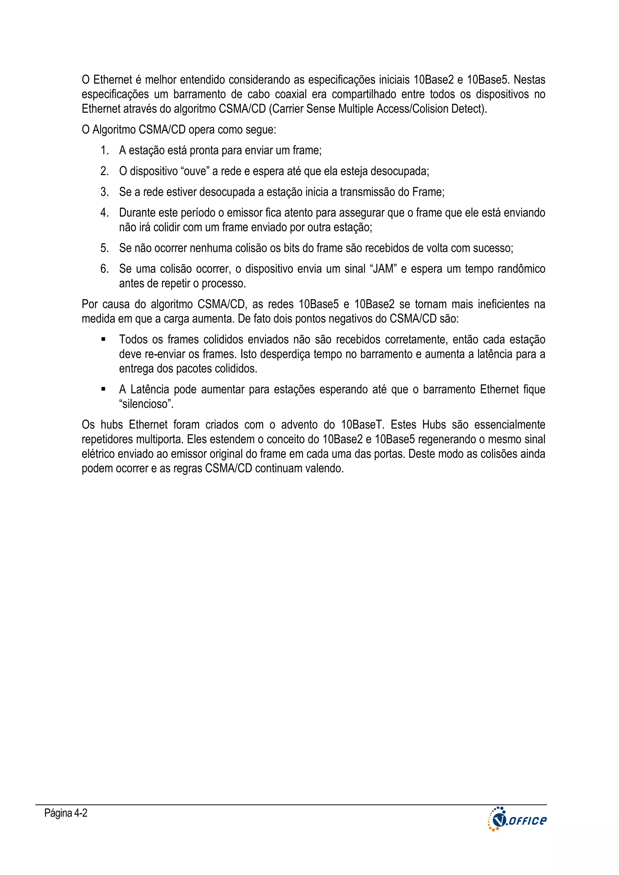 O Ethernet é melhor entendido considerando as especificações iniciais 10Base2 e 10Base5. Nestas
especificações um barramento de cabo coaxial era compartilhado entre todos os dispositivos no
Ethernet através do algoritmo CSMA/CD (Carrier Sense Multiple Access/Colision Detect).
O Algoritmo CSMA/CD opera como segue:
1. A estação está pronta para enviar um frame;
2. O dispositivo “ouve” a rede e espera até que ela esteja desocupada;
3. Se a rede estiver desocupada a estação inicia a transmissão do Frame;
4. Durante este período o emissor fica atento para assegurar que o frame que ele está enviando
não irá colidir com um frame enviado por outra estação;
5. Se não ocorrer nenhuma colisão os bits do frame são recebidos de volta com sucesso;
6. Se uma colisão ocorrer, o dispositivo envia um sinal “JAM” e espera um tempo randômico
antes de repetir o processo.
Por causa do algoritmo CSMA/CD, as redes 10Base5 e 10Base2 se tornam mais ineficientes na
medida em que a carga aumenta. De fato dois pontos negativos do CSMA/CD são:
Todos os frames colididos enviados não são recebidos corretamente, então cada estação
deve re-enviar os frames. Isto desperdiça tempo no barramento e aumenta a latência para a
entrega dos pacotes colididos.
A Latência pode aumentar para estações esperando até que o barramento Ethernet fique
“silencioso”.
Os hubs Ethernet foram criados com o advento do 10BaseT. Estes Hubs são essencialmente
repetidores multiporta. Eles estendem o conceito do 10Base2 e 10Base5 regenerando o mesmo sinal
elétrico enviado ao emissor original do frame em cada uma das portas. Deste modo as colisões ainda
podem ocorrer e as regras CSMA/CD continuam valendo.

Página 4-2

 