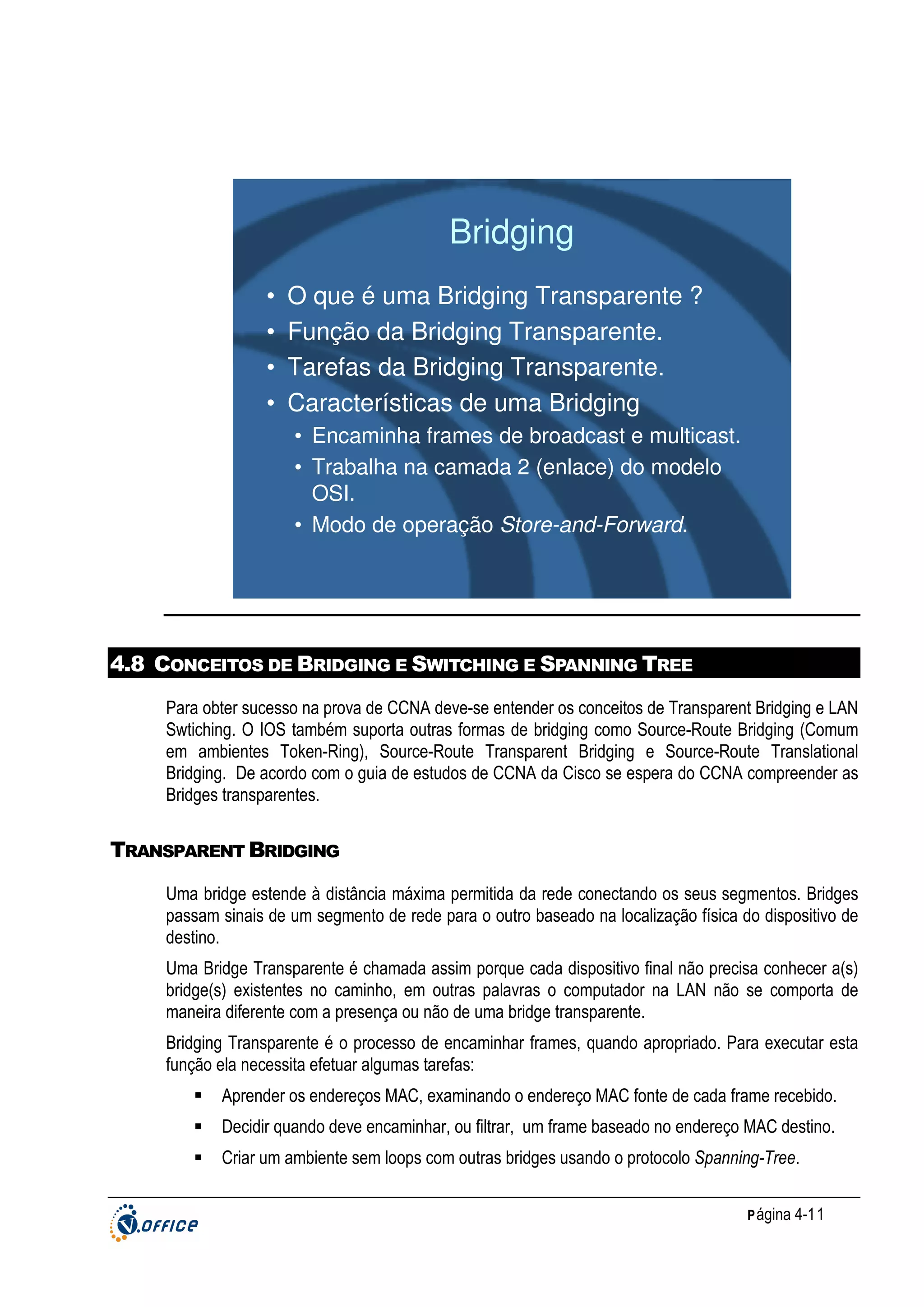 Bridging
•
•
•
•

O que é uma Bridging Transparente ?
Função da Bridging Transparente.
Tarefas da Bridging Transparente.
Características de uma Bridging
• Encaminha frames de broadcast e multicast.
• Trabalha na camada 2 (enlace) do modelo
OSI.
• Modo de operação Store-and-Forward.

4.8 CONCEITOS DE BRIDGING E SWITCHING E SPANNING TREE
Para obter sucesso na prova de CCNA deve-se entender os conceitos de Transparent Bridging e LAN
Swtiching. O IOS também suporta outras formas de bridging como Source-Route Bridging (Comum
em ambientes Token-Ring), Source-Route Transparent Bridging e Source-Route Translational
Bridging. De acordo com o guia de estudos de CCNA da Cisco se espera do CCNA compreender as
Bridges transparentes.

TRANSPARENT BRIDGING
Uma bridge estende à distância máxima permitida da rede conectando os seus segmentos. Bridges
passam sinais de um segmento de rede para o outro baseado na localização física do dispositivo de
destino.
Uma Bridge Transparente é chamada assim porque cada dispositivo final não precisa conhecer a(s)
bridge(s) existentes no caminho, em outras palavras o computador na LAN não se comporta de
maneira diferente com a presença ou não de uma bridge transparente.
Bridging Transparente é o processo de encaminhar frames, quando apropriado. Para executar esta
função ela necessita efetuar algumas tarefas:
Aprender os endereços MAC, examinando o endereço MAC fonte de cada frame recebido.
Decidir quando deve encaminhar, ou filtrar, um frame baseado no endereço MAC destino.
Criar um ambiente sem loops com outras bridges usando o protocolo Spanning-Tree.
P ágina 4-11

 