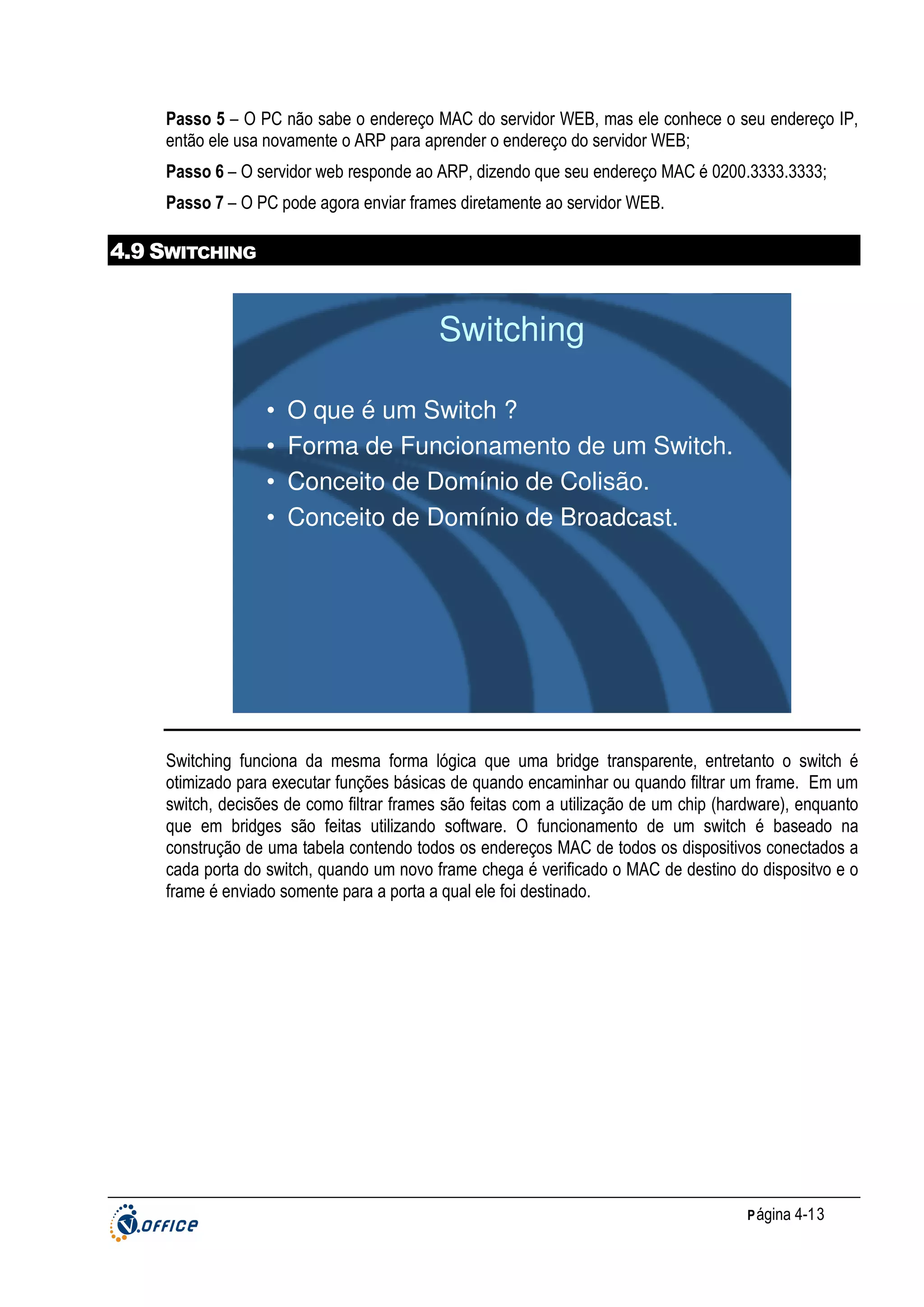 Passo 5 – O PC não sabe o endereço MAC do servidor WEB, mas ele conhece o seu endereço IP,
então ele usa novamente o ARP para aprender o endereço do servidor WEB;
Passo 6 – O servidor web responde ao ARP, dizendo que seu endereço MAC é 0200.3333.3333;
Passo 7 – O PC pode agora enviar frames diretamente ao servidor WEB.

4.9 SWITCHING

Switching
•
•
•
•

O que é um Switch ?
Forma de Funcionamento de um Switch.
Conceito de Domínio de Colisão.
Conceito de Domínio de Broadcast.

Switching funciona da mesma forma lógica que uma bridge transparente, entretanto o switch é
otimizado para executar funções básicas de quando encaminhar ou quando filtrar um frame. Em um
switch, decisões de como filtrar frames são feitas com a utilização de um chip (hardware), enquanto
que em bridges são feitas utilizando software. O funcionamento de um switch é baseado na
construção de uma tabela contendo todos os endereços MAC de todos os dispositivos conectados a
cada porta do switch, quando um novo frame chega é verificado o MAC de destino do dispositvo e o
frame é enviado somente para a porta a qual ele foi destinado.

P ágina 4-13

 
