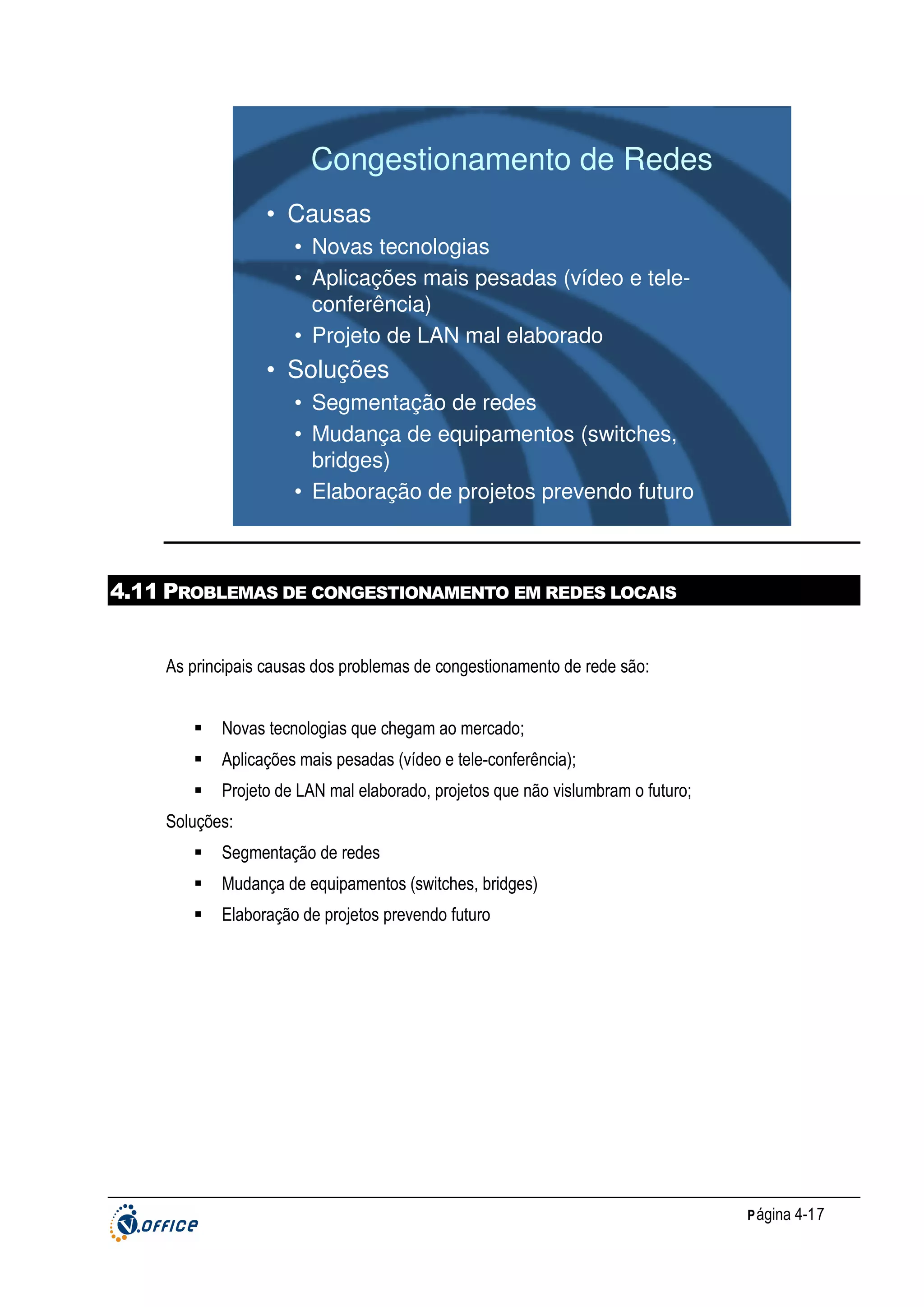 Congestionamento de Redes
• Causas
• Novas tecnologias
• Aplicações mais pesadas (vídeo e teleconferência)
• Projeto de LAN mal elaborado

• Soluções
• Segmentação de redes
• Mudança de equipamentos (switches,
bridges)
• Elaboração de projetos prevendo futuro

4.11 PROBLEMAS DE CONGESTIONAMENTO EM REDES LOCAIS

As principais causas dos problemas de congestionamento de rede são:
Novas tecnologias que chegam ao mercado;
Aplicações mais pesadas (vídeo e tele-conferência);
Projeto de LAN mal elaborado, projetos que não vislumbram o futuro;
Soluções:
Segmentação de redes
Mudança de equipamentos (switches, bridges)
Elaboração de projetos prevendo futuro

P ágina 4-17

 