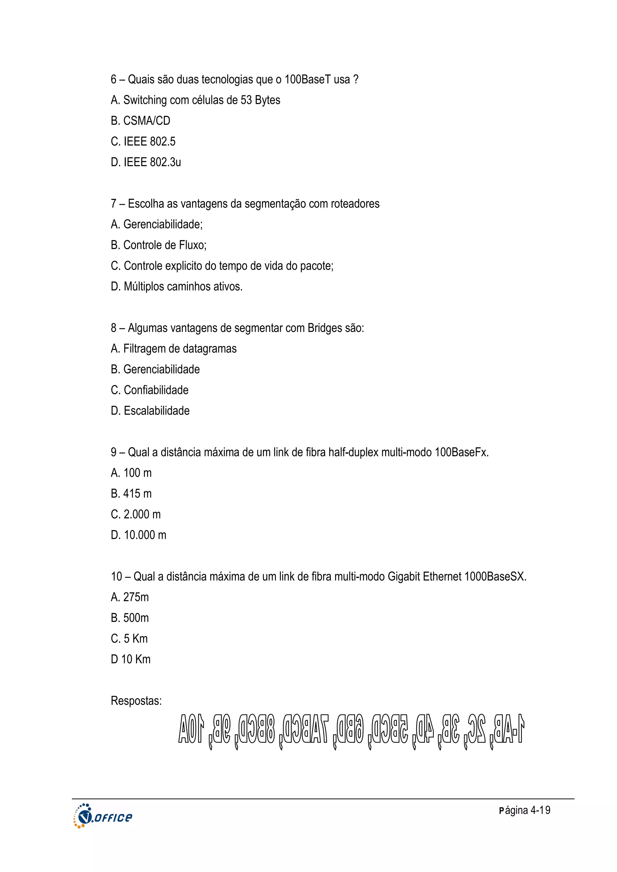6 – Quais são duas tecnologias que o 100BaseT usa ?
A. Switching com células de 53 Bytes
B. CSMA/CD
C. IEEE 802.5
D. IEEE 802.3u
7 – Escolha as vantagens da segmentação com roteadores
A. Gerenciabilidade;
B. Controle de Fluxo;
C. Controle explicito do tempo de vida do pacote;
D. Múltiplos caminhos ativos.
8 – Algumas vantagens de segmentar com Bridges são:
A. Filtragem de datagramas
B. Gerenciabilidade
C. Confiabilidade
D. Escalabilidade
9 – Qual a distância máxima de um link de fibra half-duplex multi-modo 100BaseFx.
A. 100 m
B. 415 m
C. 2.000 m
D. 10.000 m
10 – Qual a distância máxima de um link de fibra multi-modo Gigabit Ethernet 1000BaseSX.
A. 275m
B. 500m
C. 5 Km
D 10 Km
Respostas:

P ágina 4-19

 