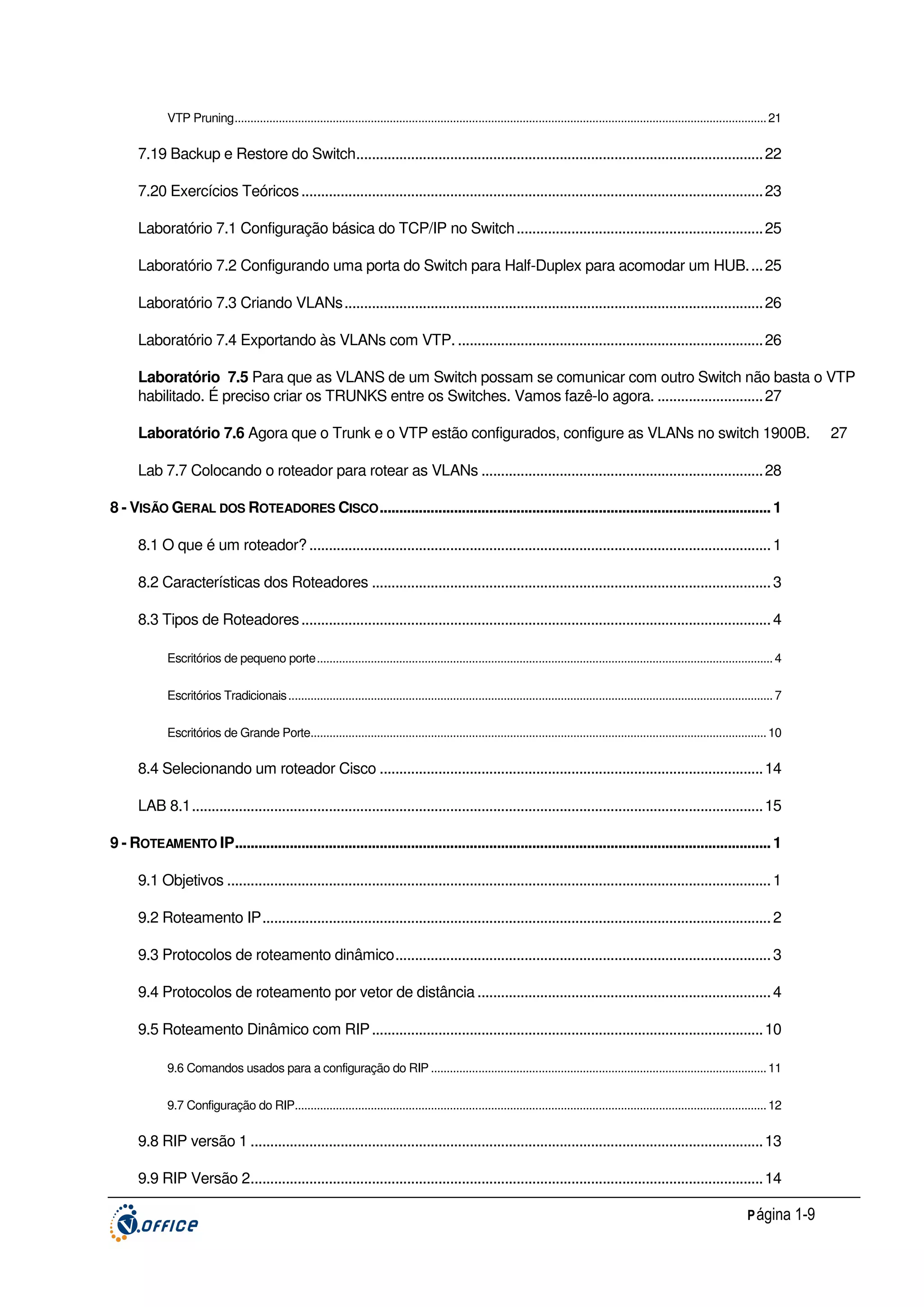 VTP Pruning........................................................................................................................................................................ 21

7.19 Backup e Restore do Switch........................................................................................................ 22
7.20 Exercícios Teóricos ...................................................................................................................... 23
Laboratório 7.1 Configuração básica do TCP/IP no Switch ............................................................... 25
Laboratório 7.2 Configurando uma porta do Switch para Half-Duplex para acomodar um HUB. ... 25
Laboratório 7.3 Criando VLANs........................................................................................................... 26
Laboratório 7.4 Exportando às VLANs com VTP. .............................................................................. 26
Laboratório 7.5 Para que as VLANS de um Switch possam se comunicar com outro Switch não basta o VTP
habilitado. É preciso criar os TRUNKS entre os Switches. Vamos fazê-lo agora. ........................... 27
Laboratório 7.6 Agora que o Trunk e o VTP estão configurados, configure as VLANs no switch 1900B.
Lab 7.7 Colocando o roteador para rotear as VLANs ........................................................................ 28
8 - VISÃO GERAL DOS ROTEADORES CISCO .................................................................................................... 1
8.1 O que é um roteador? ...................................................................................................................... 1
8.2 Características dos Roteadores ...................................................................................................... 3
8.3 Tipos de Roteadores ........................................................................................................................ 4
Escritórios de pequeno porte................................................................................................................................................ 4
Escritórios Tradicionais ......................................................................................................................................................... 7
Escritórios de Grande Porte................................................................................................................................................ 10

8.4 Selecionando um roteador Cisco .................................................................................................. 14
LAB 8.1.................................................................................................................................................. 15
9 - ROTEAMENTO IP......................................................................................................................................... 1
9.1 Objetivos ........................................................................................................................................... 1
9.2 Roteamento IP.................................................................................................................................. 2
9.3 Protocolos de roteamento dinâmico................................................................................................ 3
9.4 Protocolos de roteamento por vetor de distância ........................................................................... 4
9.5 Roteamento Dinâmico com RIP .................................................................................................... 10
9.6 Comandos usados para a configuração do RIP .......................................................................................................... 11
9.7 Configuração do RIP..................................................................................................................................................... 12

9.8 RIP versão 1 ................................................................................................................................... 13
9.9 RIP Versão 2................................................................................................................................... 14
P ágina 1-9

27

 
