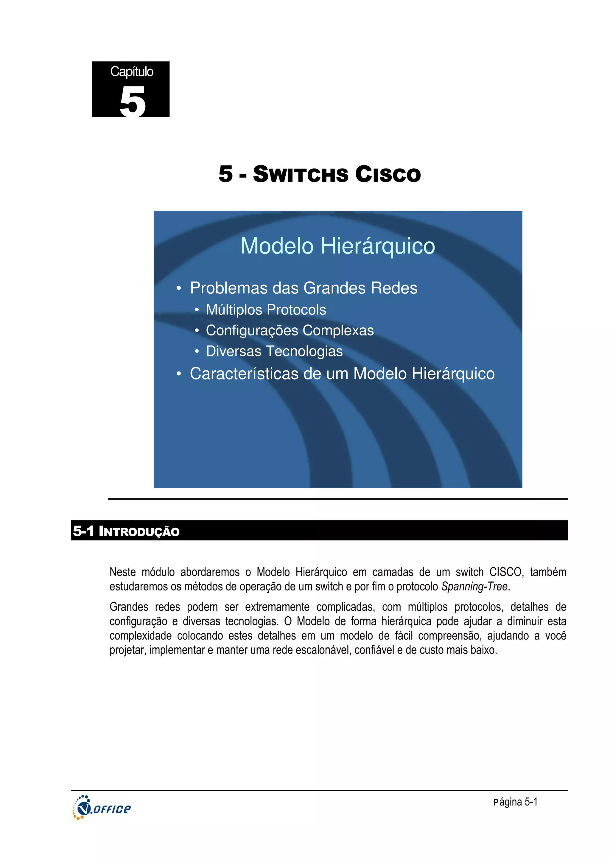 Capítulo

5
5 - SWITCHS CISCO

Modelo Hierárquico
• Problemas das Grandes Redes
• Múltiplos Protocols
• Configurações Complexas
• Diversas Tecnologias

• Características de um Modelo Hierárquico

5-1 INTRODUÇÃO
Neste módulo abordaremos o Modelo Hierárquico em camadas de um switch CISCO, também
estudaremos os métodos de operação de um switch e por fim o protocolo Spanning-Tree.
Grandes redes podem ser extremamente complicadas, com múltiplos protocolos, detalhes de
configuração e diversas tecnologias. O Modelo de forma hierárquica pode ajudar a diminuir esta
complexidade colocando estes detalhes em um modelo de fácil compreensão, ajudando a você
projetar, implementar e manter uma rede escalonável, confiável e de custo mais baixo.

P ágina 5-1

 