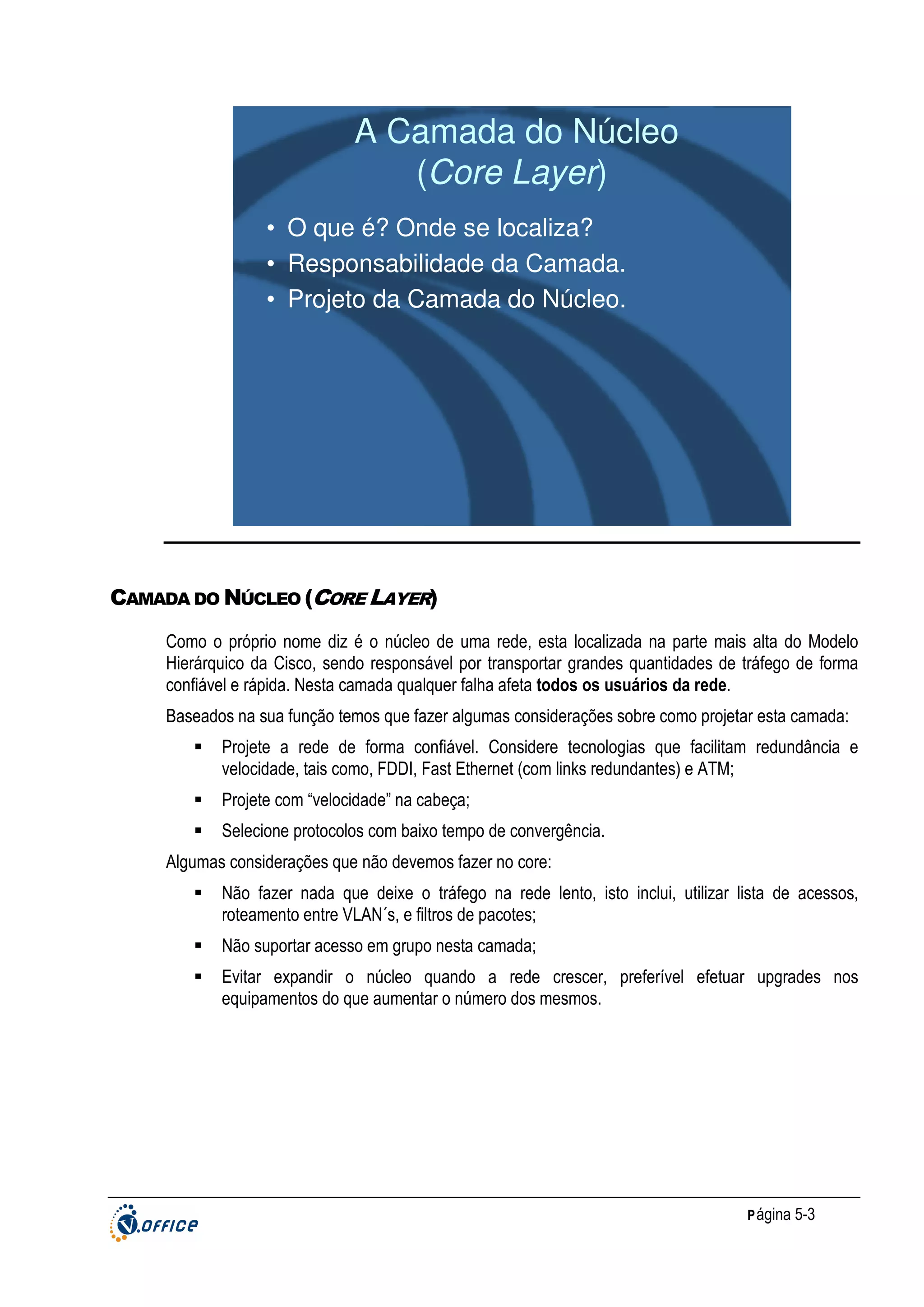 A Camada do Núcleo
(Core Layer)
• O que é? Onde se localiza?
• Responsabilidade da Camada.
• Projeto da Camada do Núcleo.

CAMADA DO NÚCLEO (CORE LAYER)
Como o próprio nome diz é o núcleo de uma rede, esta localizada na parte mais alta do Modelo
Hierárquico da Cisco, sendo responsável por transportar grandes quantidades de tráfego de forma
confiável e rápida. Nesta camada qualquer falha afeta todos os usuários da rede.
Baseados na sua função temos que fazer algumas considerações sobre como projetar esta camada:
Projete a rede de forma confiável. Considere tecnologias que facilitam redundância e
velocidade, tais como, FDDI, Fast Ethernet (com links redundantes) e ATM;
Projete com “velocidade” na cabeça;
Selecione protocolos com baixo tempo de convergência.
Algumas considerações que não devemos fazer no core:
Não fazer nada que deixe o tráfego na rede lento, isto inclui, utilizar lista de acessos,
roteamento entre VLAN´s, e filtros de pacotes;
Não suportar acesso em grupo nesta camada;
Evitar expandir o núcleo quando a rede crescer, preferível efetuar upgrades nos
equipamentos do que aumentar o número dos mesmos.

P ágina 5-3

 