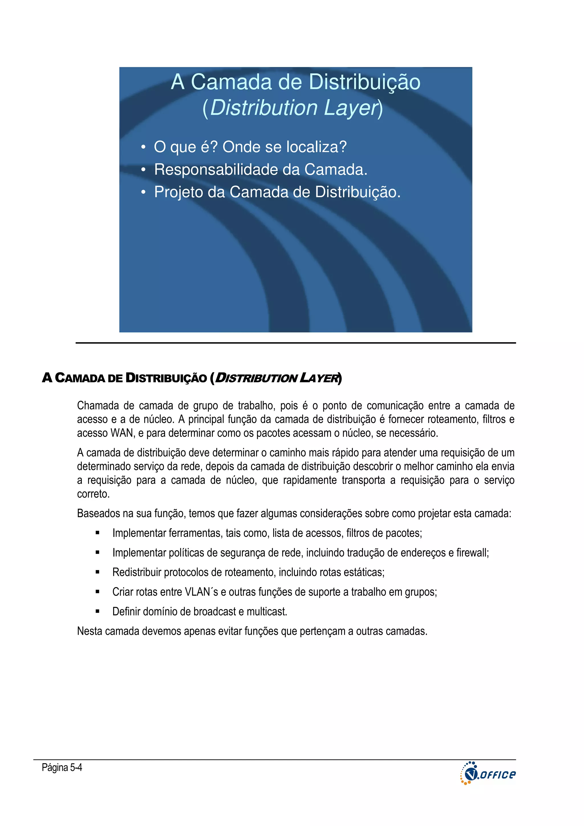 A Camada de Distribuição
(Distribution Layer)
• O que é? Onde se localiza?
• Responsabilidade da Camada.
• Projeto da Camada de Distribuição.

A CAMADA DE DISTRIBUIÇÃO (DISTRIBUTION LAYER)
Chamada de camada de grupo de trabalho, pois é o ponto de comunicação entre a camada de
acesso e a de núcleo. A principal função da camada de distribuição é fornecer roteamento, filtros e
acesso WAN, e para determinar como os pacotes acessam o núcleo, se necessário.
A camada de distribuição deve determinar o caminho mais rápido para atender uma requisição de um
determinado serviço da rede, depois da camada de distribuição descobrir o melhor caminho ela envia
a requisição para a camada de núcleo, que rapidamente transporta a requisição para o serviço
correto.
Baseados na sua função, temos que fazer algumas considerações sobre como projetar esta camada:
Implementar ferramentas, tais como, lista de acessos, filtros de pacotes;
Implementar políticas de segurança de rede, incluindo tradução de endereços e firewall;
Redistribuir protocolos de roteamento, incluindo rotas estáticas;
Criar rotas entre VLAN´s e outras funções de suporte a trabalho em grupos;
Definir domínio de broadcast e multicast.
Nesta camada devemos apenas evitar funções que pertençam a outras camadas.

Página 5-4

 