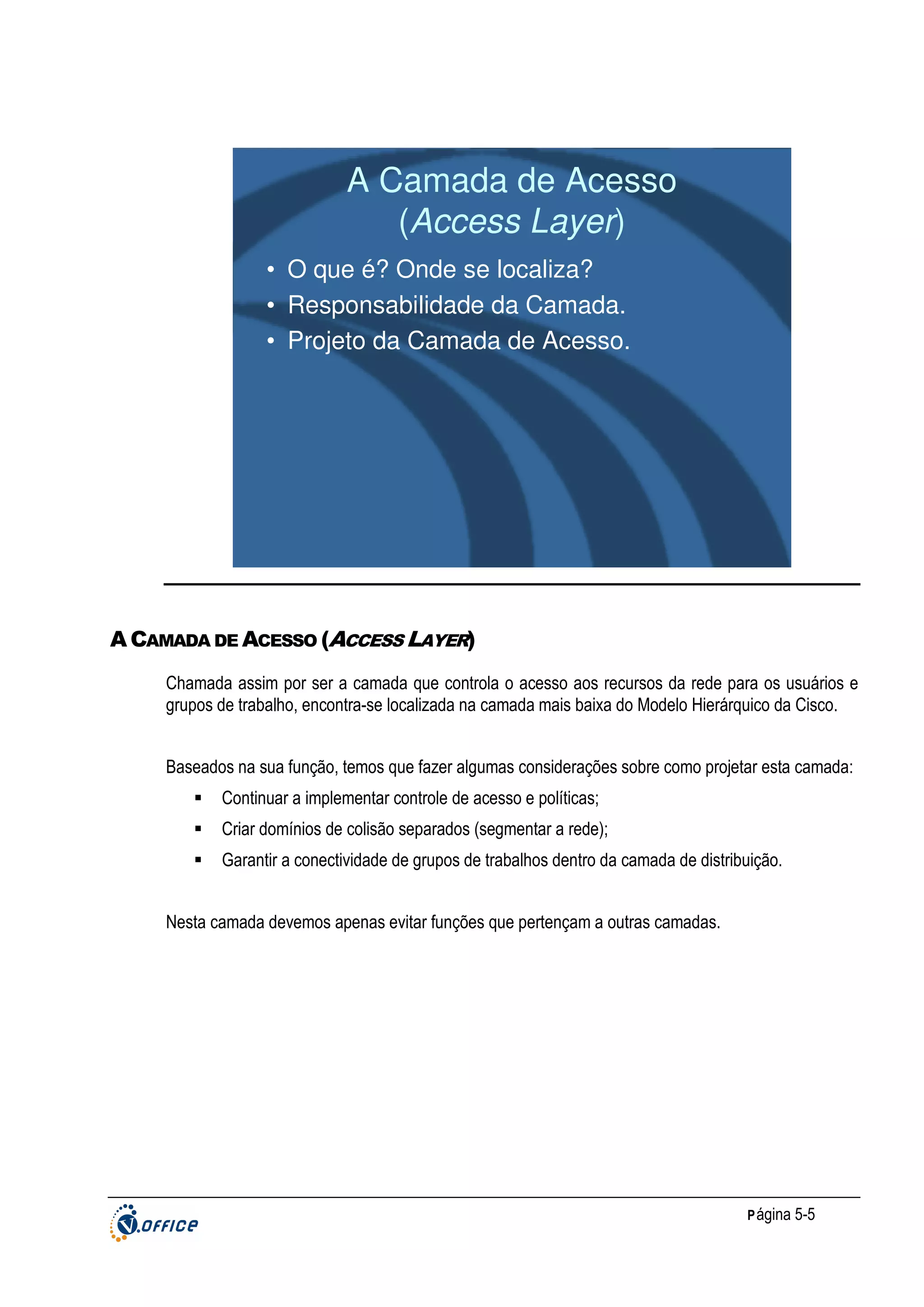 A Camada de Acesso
(Access Layer)
• O que é? Onde se localiza?
• Responsabilidade da Camada.
• Projeto da Camada de Acesso.

A CAMADA DE ACESSO (ACCESS LAYER)
Chamada assim por ser a camada que controla o acesso aos recursos da rede para os usuários e
grupos de trabalho, encontra-se localizada na camada mais baixa do Modelo Hierárquico da Cisco.
Baseados na sua função, temos que fazer algumas considerações sobre como projetar esta camada:
Continuar a implementar controle de acesso e políticas;
Criar domínios de colisão separados (segmentar a rede);
Garantir a conectividade de grupos de trabalhos dentro da camada de distribuição.
Nesta camada devemos apenas evitar funções que pertençam a outras camadas.

P ágina 5-5

 