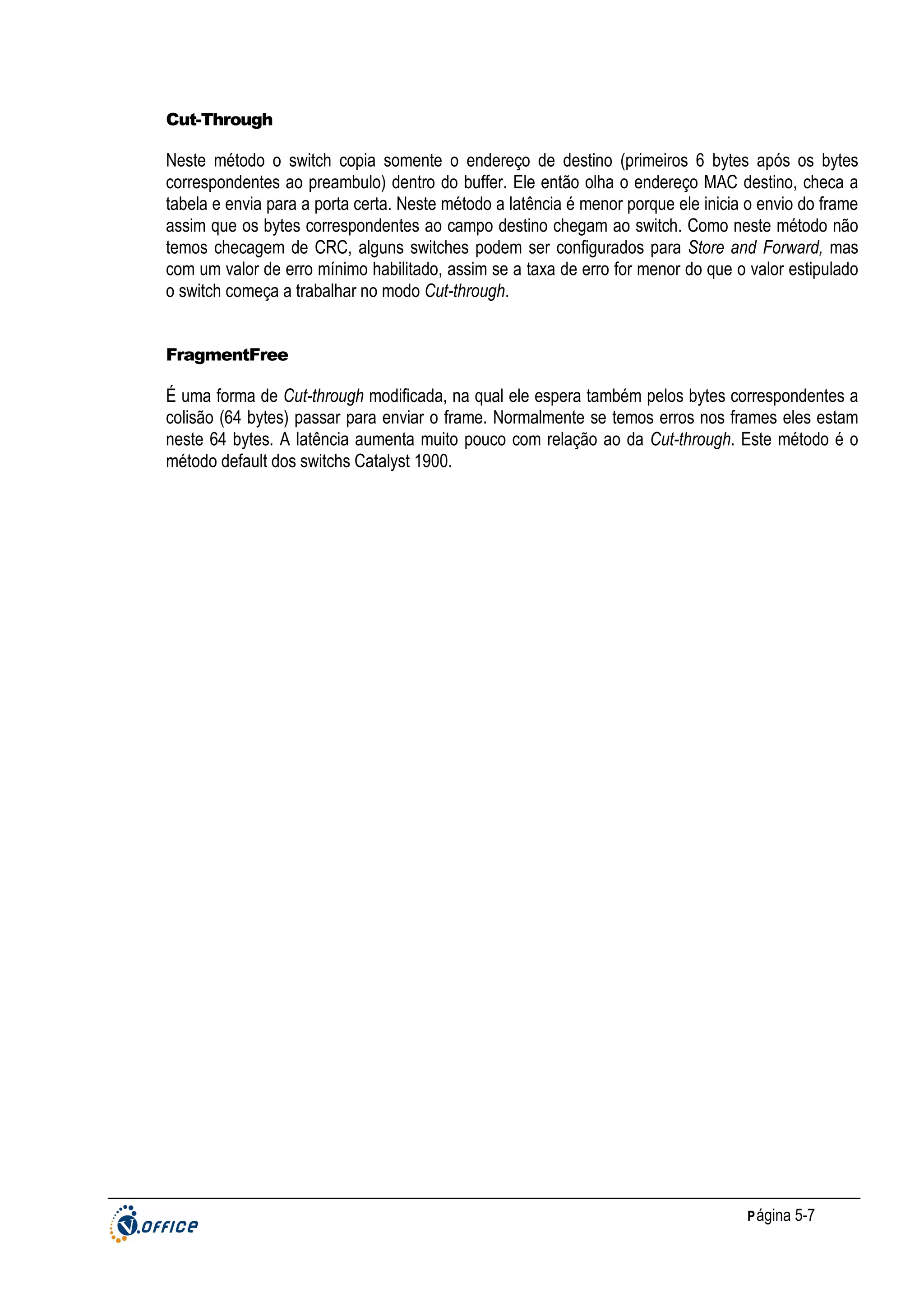 Cut-Through

Neste método o switch copia somente o endereço de destino (primeiros 6 bytes após os bytes
correspondentes ao preambulo) dentro do buffer. Ele então olha o endereço MAC destino, checa a
tabela e envia para a porta certa. Neste método a latência é menor porque ele inicia o envio do frame
assim que os bytes correspondentes ao campo destino chegam ao switch. Como neste método não
temos checagem de CRC, alguns switches podem ser configurados para Store and Forward, mas
com um valor de erro mínimo habilitado, assim se a taxa de erro for menor do que o valor estipulado
o switch começa a trabalhar no modo Cut-through.

FragmentFree

É uma forma de Cut-through modificada, na qual ele espera também pelos bytes correspondentes a
colisão (64 bytes) passar para enviar o frame. Normalmente se temos erros nos frames eles estam
neste 64 bytes. A latência aumenta muito pouco com relação ao da Cut-through. Este método é o
método default dos switchs Catalyst 1900.

P ágina 5-7

 