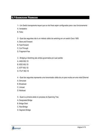 5.7 EXERCÍCIOS TÉORICOS

1 – Um Switch transparente requer que os nós finais sejam configurados para o seu funcionamento
A. Verdadeiro
B. Falso
2 – Qual dos seguintes não é um método válido de switching em um switch Cisco 1900.
A. Store and Forward
B. Fast-Forward
C. Cut-Through
D. Fragment-Free
3 – Bridging e Switching são ambos governados por qual padrão
A. ANSI 802.1D
B. IEEE 802.1D
C. IETF 802.1D
D. ITU/T 802.1D
4 – Qual dos seguintes representa uma transmissão válida de um para muitos em ema rede Ethernet
A. Simulcast
B. Broadcast
C. Unicast
D. Multicast
5 – Qual é a primeira eleita no processo do Spanning Tree.
A. Designated Bridge
B. Bridge Elect
C. Root Bridge
D. Segment Bridge

P ágina 5-19

 