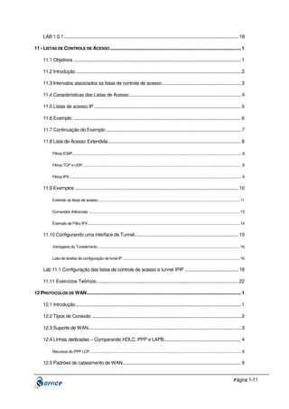 LAB 1 0.1............................................................................................................................................... 18
11 - LISTAS DE CONTROLE DE ACESSO ........................................................................................................... 1
11.1 Objetivos ......................................................................................................................................... 1
11.2 Introdução ....................................................................................................................................... 2
11.3 Intervalos associados as listas de controle de acesso................................................................. 3
11.4 Características das Listas de Acesso ........................................................................................... 4
11.5 Listas de acesso IP ........................................................................................................................ 5
11.6 Exemplo: ......................................................................................................................................... 6
11.7 Continuação do Exemplo:.............................................................................................................. 7
11.8 Lista de Acesso Extendida............................................................................................................. 8
Filtros ICMP........................................................................................................................................................................... 8
Filtros TCP e UDP................................................................................................................................................................. 8
Filtros IPX.............................................................................................................................................................................. 9

11.9 Exemplos ...................................................................................................................................... 10
Exibindo as listas de acesso............................................................................................................................................... 11
Comandos Adicionais ......................................................................................................................................................... 13
Exemplo de Filtro IPX ......................................................................................................................................................... 14

11.10 Configurando uma interface de Tunnel..................................................................................... 15
Vantagens do Tunelamento ............................................................................................................................................... 16
Lista de tarefas de configuração de tunel IP ...................................................................................................................... 16

Lab 11.1 Configuração das listas de controle de acesso e tunnel IPIP ............................................ 18
11.11 Exercícios Teóricos .................................................................................................................... 22
12 PROTOCOLOS DE WAN.............................................................................................................................. 1
12.1 Introdução ....................................................................................................................................... 1
12.2 Tipos de Conexão .......................................................................................................................... 2
12.3 Suporte de WAN............................................................................................................................. 3
12.4 Linhas dedicadas – Comparando HDLC, PPP e LAPB............................................................... 4
Recursos do PPP LCP ......................................................................................................................................................... 8

12.5 Padrões de cabeamento de WAN................................................................................................. 9
P ágina 1-11

 