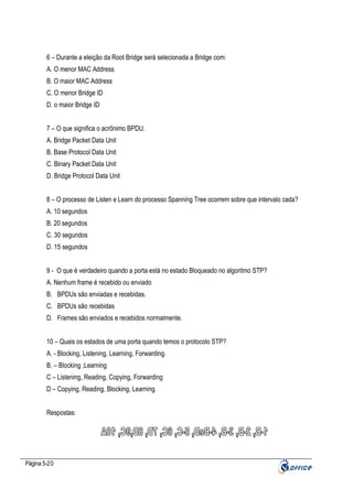 6 – Durante a eleição da Root Bridge será selecionada a Bridge com:
A. O menor MAC Address
B. O maior MAC Address
C. O menor Bridge ID
D. o maior Bridge ID
7 – O que significa o acrônimo BPDU.
A. Bridge Packet Data Unit
B. Base Protocol Data Unit
C. Binary Packet Data Unit
D. Bridge Protocol Data Unit
8 – O processo de Listen e Learn do processo Spanning Tree ocorrem sobre que intervalo cada?
A. 10 segundos
B. 20 segundos
C. 30 segundos
D. 15 segundos
9 - O que é verdadeiro quando a porta está no estado Bloqueado no algoritmo STP?
A. Nenhum frame é recebido ou enviado
B. BPDUs são enviadas e recebidas.
C. BPDUs são recebidas
D. Frames são enviados e recebidos normalmente.
10 – Quais os estados de uma porta quando temos o protocolo STP?
A. - Blocking, Listening, Learning, Forwarding.
B. – Blocking ;Learning
C – Listening, Reading, Copying, Forwarding
D – Copying, Reading, Blocking, Learning
Respostas:

Página 5-20

 
