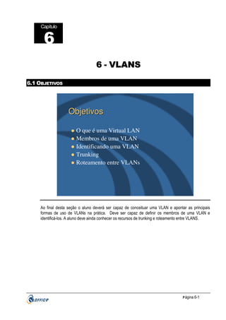 Capítulo

6
6 - VLANS
6.1 OBJETIVOS

Objetivos
O que é uma Virtual LAN
Membros de uma VLAN
Identificando uma VLAN
Trunking
Roteamento entre VLANs

Ao final desta seção o aluno deverá ser capaz de conceituar uma VLAN e apontar as principais
formas de uso de VLANs na prática. Deve ser capaz de definir os membros de uma VLAN e
identificá-los. A aluno deve ainda conhecer os recursos de trunking e roteamento entre VLANS.

P ágina 6-1

 