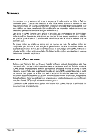 SEGURANÇA

Um problema com a estrutura flat é que a segurança é implementada por Hubs e Switches
conectados juntos. Qualquer um conectado a rede física poderia acessar os recursos da rede
naquela malha física. Um usuário poderia também conectar um analisador de protocolos ao Hub e ver
todo o tráfego que passa naquela rede. Outro problema foi que os usuários poderiam unir um grupo
de trabalho apenas conectando suas estações ao mesmo Hub.
Com o uso de VLANs e criando vários grupos de broadcast, os administradores têm controle sobre
portas e usuários. Usuários não terão acesso aos recursos de rede apenas conectando as estações
em qualquer porta do switch. O administrador controla cada porta e todos os recursos que são
permitidos usar.
Os grupos podem ser criados de acordo com os recursos de rede. Os switches podem ser
configurados para informar a uma estação de gerenciamento de rede de qualquer acesso não
autorizado aos recursos de rede. Se houver necessidade de comunicação entre VLANs, restrições no
roteador também podem ser implementadas. Restrições também podem ser colocadas no endereço
de hardware, protocolos e aplicativos.

FLEXIBILIDADE E ESCALABILIDADE
Switches nível 2 somente lêem por filtragem. Eles não verificam o protocolo da camada de rede. Essa
característica faz com que o switch encaminhe todos os pacotes de broadcast. Todavia, através de
VLANs, cria-se automaticamente domínios de broadcast. Broadcasts enviados de um nó na VLAN
não serão encaminhados para as portas configuradas em outra VLAN. Associando portas de switch
ou usuários para grupos de VLANs num switch ou grupo de switches conectados, tem-se a
flexibilidade de adicionar somente os usuários intencionados no domínio de broadcast, independente,
de sua localização física. Isso pode parar as tempestades de broadcasts causadas por uma falha em
uma placa de rede (NIC) ou aplicativos que o estejam gerando.
Quando uma VLAN se tornar muito grande, pode-se criar mais VLANs para que os broadcasts não
consumam muita largura de banda.

Página 6-6

 