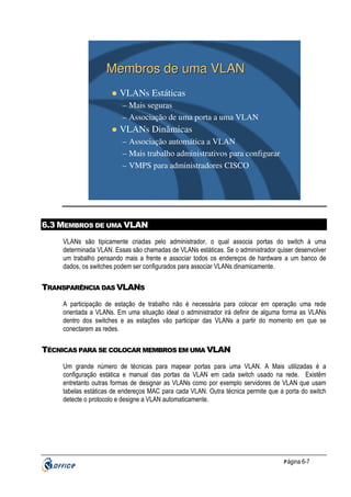 Membros de uma VLAN
VLANs Estáticas
– Mais seguras
– Associação de uma porta a uma VLAN

VLANs Dinâmicas
– Associação automática a VLAN
– Mais trabalho administrativos para configurar
– VMPS para administradores CISCO

6.3 MEMBROS DE UMA VLAN
VLANs são tipicamente criadas pelo administrador, o qual associa portas do switch à uma
determinada VLAN. Essas são chamadas de VLANs estáticas. Se o administrador quiser desenvolver
um trabalho pensando mais a frente e associar todos os endereços de hardware a um banco de
dados, os switches podem ser configurados para associar VLANs dinamicamente.

TRANSPARÊNCIA DAS VLANS
A participação de estação de trabalho não é necessária para colocar em operação uma rede
orientada a VLANs. Em uma situação ideal o administrador irá definir de alguma forma as VLANs
dentro dos switches e as estações vão participar das VLANs a partir do momento em que se
conectarem as redes.

TÉCNICAS PARA SE COLOCAR MEMBROS EM UMA VLAN
Um grande número de técnicas para mapear portas para uma VLAN. A Mais utilizadas é a
configuração estática e manual das portas da VLAN em cada switch usado na rede. Existêm
entretanto outras formas de designar as VLANs como por exemplo servidores de VLAN que usam
tabelas estáticas de endereços MAC para cada VLAN. Outra técnica permite que a porta do switch
detecte o protocolo e designe a VLAN automaticamente.

P ágina 6-7

 