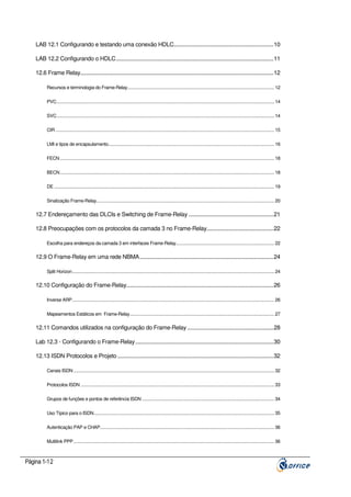 LAB 12.1 Configurando e testando uma conexão HDLC...................................................................10
LAB 12.2 Configurando o HDLC..........................................................................................................11
12.6 Frame Relay..................................................................................................................................12
Recursos e terminologia do Frame-Relay.......................................................................................................................... 12
PVC..................................................................................................................................................................................... 14
SVC..................................................................................................................................................................................... 14
CIR ...................................................................................................................................................................................... 15
LMI e tipos de encapsulamento.......................................................................................................................................... 16
FECN .................................................................................................................................................................................. 18
BECN .................................................................................................................................................................................. 18
DE ....................................................................................................................................................................................... 19
Sinalização Frame-Relay.................................................................................................................................................... 20

12.7 Endereçamento das DLCIs e Switching de Frame-Relay .........................................................21
12.8 Preocupações com os protocolos da camada 3 no Frame-Relay.............................................22
Escolha para endereços da camada 3 em interfaces Frame-Relay.................................................................................. 22

12.9 O Frame-Relay em uma rede NBMA..........................................................................................24
Split Horizon........................................................................................................................................................................ 24

12.10 Configuração do Frame-Relay...................................................................................................26
Inverse ARP........................................................................................................................................................................ 26
Mapeamentos Estáticos em Frame-Relay........................................................................................................................ 27

12.11 Comandos utilizados na configuração do Frame-Relay ..........................................................28
Lab 12.3 - Configurando o Frame-Relay.............................................................................................30
12.13 ISDN Protocolos e Projeto .........................................................................................................32
Canais ISDN ....................................................................................................................................................................... 32
Protocolos ISDN ................................................................................................................................................................. 33
Grupos de funções e pontos de referência ISDN .............................................................................................................. 34
Uso Típico para o ISDN...................................................................................................................................................... 35
Autenticação PAP e CHAP................................................................................................................................................. 36
Multilink PPP....................................................................................................................................................................... 36

Página 1-12

 