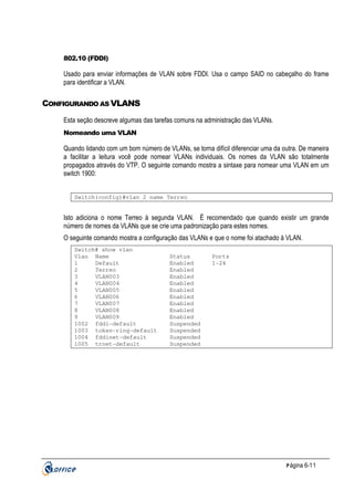 802.10 (FDDI)

Usado para enviar informações de VLAN sobre FDDI. Usa o campo SAID no cabeçalho do frame
para identificar a VLAN.

CONFIGURANDO AS VLANS
Esta seção descreve algumas das tarefas comuns na administração das VLANs.
Nomeando uma VLAN

Quando lidando com um bom número de VLANs, se torna difícil diferenciar uma da outra. De maneira
a facilitar a leitura você pode nomear VLANs individuais. Os nomes da VLAN são totalmente
propagados através do VTP. O seguinte comando mostra a sintaxe para nomear uma VLAN em um
switch 1900:
Switch(config)#vlan 2 name Terreo

Isto adiciona o nome Terreo à segunda VLAN. Ë recomendado que quando existir um grande
número de nomes da VLANs que se crie uma padronização para estes nomes.
O seguinte comando mostra a configuração das VLANs e que o nome foi atachado à VLAN.
Switch# show vlan
Vlan Name
1
Default
2
Terreo
3
VLAN003
4
VLAN004
5
VLAN005
6
VLAN006
7
VLAN007
8
VLAN008
9
VLAN009
1002 fddi-default
1003 token-ring-default
1004 fddinet-default
1005 trnet-default

Status
Enabled
Enabled
Enabled
Enabled
Enabled
Enabled
Enabled
Enabled
Enabled
Suspended
Suspended
Suspended
Suspended

Ports
1-24

P ágina 6-11

 
