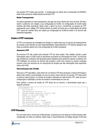 dos pacotes VTP criados pelo servidor. A configuração do cliente não é armazenada na NVRAM e
deste modo precisa ser obtida através do servidor VTP.
Modo Transparente

Um switch operando em modo transparente, não age nem como cliente nem como servidor. De fato o
switch é autônomo com relação a sua configuração de VLANs. As configurações de VLAN nestes
swicthes são feitas localmente. Neste modo o switch irá ouvir e encaminhar os pacotes de VTP,
assegurando que o tráfego VTP transite através do switch de forma que a conectividade até cliente
VTP possa ser mantida. Deve ser notado que configuração de VLANs do switch e do domínio são
totalmente separadas.

COMO O VTP FUNCIONA
O VTP é um protocolo de mensagens de camada 2 e deste modo usa um serviço de endereçamento
de camada 2 para atender as suas responsabilidades. Essencialmente o VTP precisa assegurar que
todos os switches operem com uma configuração de VLANs consistente.
Anúncios VTP

Os anúncios VTP são usados pelo protocolo VTP por duas razões. Para habilitar clientes a pedir
informações sobre a VLAN e para os servidores anunciarem as informações da VLAN. Os anúncios
são enviados por multicast e são ignorados pelos roteadores pois pertencem apenas à switches com
VTP habilitado. Os anúncios do servidor são enviados a cada cinco minutos ou quando mudanças
ocorrem, junto com anúncios de um subconjunto de funções que dão informações mais específicas
sobre uma VLAN.
Sincronização das VLANs

Para que o VTP seja efetivo, cada switch em um domínio VTP deve processar a mesma informação e
deste modo manter a sincronização uns com os outros. Como mais de um servidor VTP pode existir
na rede ao mesmo tempo, um número de revisão é colocado em cada anúncio VTP, cada vez que a
configuração é modificada o número de revisão é incrementado em uma vez.
Para verificar o número de revisão do VTP dentro de um domínio, o administrador pode usar o
seguinte comando:
switch#show vtp
VTP version: 1
Configuration revision: 13
Maximum VLANs supported locally: 1005
Number of existing VLANs: 18
VTP domain name
: ICND
VTP password
:
VTP operating mode : Server
VTP pruning mode
: Disabled
VTP traps generation : Enabled
Configuration last modified by: 10.1.1.3 at 00-00-0000 00:00:00

VTP PRUNING
Em uma rede onde o número de VLANs elevado, é possível que nem todas as VLANs precisem estar
configuradas em todos os switches. Deste modo o encaminhamento do tráfego daquela VLAN para
P ágina 6-15

 