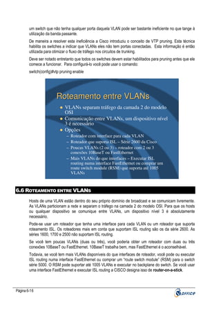 um switch que não tenha qualquer porta daquela VLAN pode ser bastante ineficiente no que tange à
utilização da banda passante.
De maneira a resolver esta ineficiência a Cisco introduziu o conceito de VTP pruning. Esta técnica
habilita os switches a indicar que VLANs eles não tem portas conectadas. Esta informação é então
utilizada para otimizar o fluxo de tráfego nos circuitos de trunking.
Deve ser notado entretanto que todos os switches devem estar habilitados para pruning antes que ele
comece a funcionar. Para configurá-lo você pode usar o comando:
switch(config)#vtp pruning enable

Roteamento entre VLANs
VLANs separam tráfego da camada 2 do modelo
OSI
Comunicação entre VLANs, um dispositivo nível
3 é necessário
Opções
– Roteador com interface para cada VLAN
– Roteador que suporta ISL – Série 2600 da Cisco
– Poucas VLANs (2 ou 3) – roteador com 2 ou 3
conexões 10BaseT ou FastEthernet
– Mais VLANs do que interfaces – Executar ISL
routing numa interface FastEthernet ou comprar um
route switch module (RSM) que suporta até 1005
VLANs

6.6 ROTEAMENTO ENTRE VLANS
Hosts de uma VLAN estão dentro do seu próprio domínio de broadcast e se comunicam livremente.
As VLANs particionam a rede e separam o tráfego na camada 2 do modelo OSI. Para que os hosts
ou qualquer dispositivo se comunique entre VLANs, um dispositivo nível 3 é absolutamente
necessário.
Pode-se usar um roteador que tenha uma interface para cada VLAN ou um roteador que suporta
roteamento ISL. Os roteadores mais em conta que suportam ISL routing são os da série 2600. As
séries 1600, 1700 e 2500 não suportam ISL routing.
Se você tem poucas VLANs (duas ou três), você poderia obter um roteador com duas ou três
conexões 10BaseT ou FastEthernet. 10BaseT trabalha bem, mas FastEthernet é o aconselhável.
Todavia, se você tem mais VLANs disponíveis do que interfaces de roteador, você pode ou executar
ISL routing numa interface FastEthernet ou comprar um “route switch module” (RSM) para o switch
série 5000. O RSM pode suportar até 1005 VLANs e executar no backplane do switch. Se você usar
uma interface FastEthernet e executar ISL routing a CISCO designa isso de router-on-a-stick.

Página 6-16

 