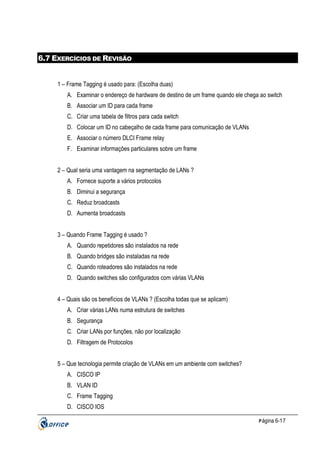 6.7 EXERCÍCIOS DE REVISÃO

1 – Frame Tagging é usado para: (Escolha duas)
A. Examinar o endereço de hardware de destino de um frame quando ele chega ao switch
B. Associar um ID para cada frame
C. Criar uma tabela de filtros para cada switch
D. Colocar um ID no cabeçalho de cada frame para comunicação de VLANs
E. Associar o número DLCI Frame relay
F. Examinar informações particulares sobre um frame
2 – Qual seria uma vantagem na segmentação de LANs ?
A. Fornece suporte a vários protocolos
B. Diminui a segurança
C. Reduz broadcasts
D. Aumenta broadcasts
3 – Quando Frame Tagging é usado ?
A. Quando repetidores são instalados na rede
B. Quando bridges são instaladas na rede
C. Quando roteadores são instalados na rede
D. Quando switches são configurados com várias VLANs
4 – Quais são os benefícios de VLANs ? (Escolha todas que se aplicam)
A. Criar várias LANs numa estrutura de switches
B. Segurança
C. Criar LANs por funções, não por localização
D. Filtragem de Protocolos
5 – Que tecnologia permite criação de VLANs em um ambiente com switches?
A. CISCO IP
B. VLAN ID
C. Frame Tagging
D. CISCO IOS
P ágina 6-17

 