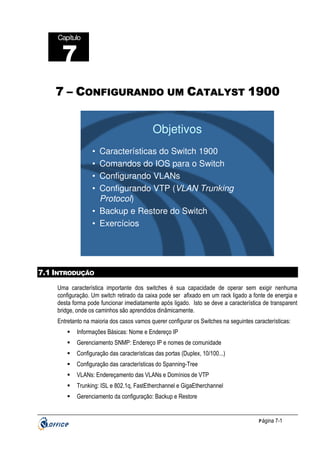 Capítulo

7
7 – CONFIGURANDO UM CATALYST 1900

Objetivos
•
•
•
•

Características do Switch 1900
Comandos do IOS para o Switch
Configurando VLANs
Configurando VTP (VLAN Trunking
Protocol)
• Backup e Restore do Switch
• Exercícios

7.1 INTRODUÇÃO
Uma característica importante dos switches é sua capacidade de operar sem exigir nenhuma
configuração. Um switch retirado da caixa pode ser afixado em um rack ligado a fonte de energia e
desta forma pode funcionar imediatamente após ligado. Isto se deve a característica de transparent
bridge, onde os caminhos são aprendidos dinâmicamente.
Entretanto na maioria dos casos vamos querer configurar os Switches na seguintes características:
Informações Básicas: Nome e Endereço IP
Gerenciamento SNMP: Endereço IP e nomes de comunidade
Configuração das características das portas (Duplex, 10/100...)
Configuração das características do Spanning-Tree
VLANs: Endereçamento das VLANs e Domínios de VTP
Trunking: ISL e 802.1q, FastEtherchannel e GigaEtherchannel
Gerenciamento da configuração: Backup e Restore

P ágina 7-1

 