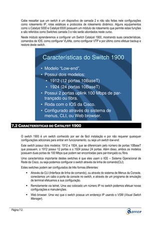 Cabe ressaltar que um switch é um dispositivo de camada 2 e não são feitas nele configurações
como roteamento IP, rotas estáticas e protocolos de roteamento dinâmico. Alguns equipamentos
como o Catalyst 5000 e Catalyst 6500 possuem um módulo de roteamento que permite estas funções
e são referidos como Switches camada 3 e não serão abordados neste curso.
Neste módulo aprenderemos a configurar um Switch Catalyst 1900, mostrando suas características,
comandos de IOS, como configurar VLANs, como configurar VTP e por último como efetuar backup e
restore deste switch.

Características do Switch 1900
• Modelo “Low-end”.
• Possui dois modelos:
• 1912 (12 portas 10BaseT)
• 1924 (24 portas 10BaseT)
• Possui 2 portas uplink 100 Mbps de partrançado ou fibra.
• Roda com o IOS da Cisco.
• Configurado através do sistema de
menus, CLI, ou Web browser.
7.2 CARACTERÍSTICAS DO CATALYST 1900
O switch 1900 é um switch conhecido por ser de fácil instalação e por não requerer quaisquer
configurações adicionais para entrar em funcionamento, ou seja um switch low-end.
Este switch possui dois modelos: 1912 e 1924, que se diferenciam pelo número de portas 10BaseT
que possuem, o 1912 possui 12 portas e o 1924 possui 24 portas. Além disso, ambos os modelos
possuem duas portas de 100 Mbps que podem ser encontradas para par-trançado ou fibra.
Uma característica importante destes switches é que eles usam o IOS – Sistema Operacional de
Rede da Cisco, ou seja podemos configurar o switch através da linha de comando(CLI).
Estes switches podem ser configurados de três formas diferentes:
Através da CLI (Interface de linha de comando), ou através do sistema de Menus da Console,
conectamos um cabo a porta da console no switch, e através de um programa de emulação
de terminal efetuamos a sua configuração.
Remotamente via telnet. Uma vez colocado um número IP no switch podemos efetuar novas
configurações e manutenções.
Web browser. Uma vez que o switch possua um endereço IP usando o VSM (Visual Switch
Manager).

Página 7-2

 