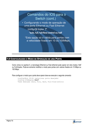 Comandos do IOS para o
Switch (cont.)
• Configurando o modo de operação de
uma porta Ethernet ou Fast Ethernet
(config-if)# duplex ?*
*auto, full, full-flow-control ou half
*Esta opção só é válida para portas com
a velocidade fixada em 10 ou 100Mbps.

7.6 CONFIGURANDO O MODO DE OPERAÇÃO DE UMA PORTA
Como vimos no capítulo 5, a tecnologia Ethernet ou Fast ethernet pode operar em dois modos: Half
ou Full-Duplex. Pode-se somente modificar o modo para portas com valores fixados em 10 Mbps ou
100 Mbps.
Para configurar o modo que a porta deve operar deve-se executar o seguinte comando:
(config)#int f0/26 (selecionar porta desejada)
(config-if)#duplex full*
*modo desejado (Auto, Full, Half, Full-flow-control)

Página 7-8

 