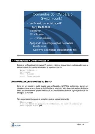 Comandos do IOS para o
Switch (cont.)
• Verificando conectividade IP
#ping 172.16.10.10
Se retornar
!!!!! – Sucesso
..... – Tempo expirado
• Apagando as configurações do Switch
#delete nvram
Confirme a remoção pressionando Yes

7.7 VERIFICANDO A CONECTIVIDADE IP
Depois de configurado as informações IP, ou com o intuito de alcançar algum host desejado, pode-se
efetuar um teste de conectividade através do seguinte comando:
#ping 172.16.10.10
Se retornar
!!!!! – Sucesso
..... – Tempo expirado

APAGANDO AS CONFIGURAÇÕES DO SWITCH
Como em um roteador, o switch guarda suas configurações na NVRAM a diferença é que em um
roteador pode-se ver a configuração da NVRAM e no switch não, além disso, toda a alteração feita no
switch é automaticamente gravada na NVRAM, já o roteador tem que efetuar a gravação manual das
alterações na NVRAM.
Para apagar as configurações de um switch, deve-se executar o comando:
#delete nvram
O sistema trará uma pergunta de confirmação, se você tem certeza que
deseja apagar digite yes.

P ágina 7-9

 