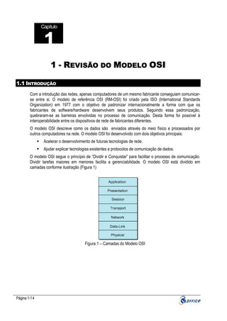 Capítulo

1
1 - REVISÃO DO MODELO OSI
1.1 INTRODUÇÃO
Com a introdução das redes, apenas computadores de um mesmo fabricante conseguiam comunicarse entre si. O modelo de referência OSI (RM-OSI) foi criado pela ISO (International Standards
Organization) em 1977 com o objetivo de padronizar internacionalmente a forma com que os
fabricantes de software/hardware desenvolvem seus produtos. Seguindo essa padronização,
quebraram-se as barreiras envolvidas no processo de comunicação. Desta forma foi possível à
interoperabilidade entre os dispositivos de rede de fabricantes diferentes.
O modelo OSI descreve como os dados são enviados através do meio físico e processados por
outros computadores na rede. O modelo OSI foi desenvolvido com dois objetivos principais:
Acelerar o desenvolvimento de futuras tecnologias de rede.
Ajudar explicar tecnologias existentes e protocolos de comunicação de dados.
O modelo OSI segue o princípio de “Dividir e Conquistar” para facilitar o processo de comunicação.
Dividir tarefas maiores em menores facilita a gerenciabilidade. O modelo OSI está dividido em
camadas conforme ilustração (Figura 1)

Figura 1 – Camadas do Modelo OSI

Página 1-14

 