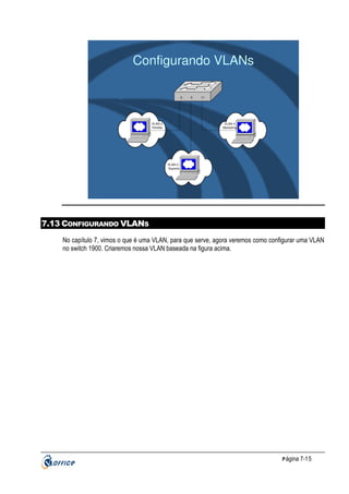 Configurando VLANs
2

VLAN 2
Vendas

5

11

VLAN 4
Marketing

VLAN 3 Suporte

7.13 CONFIGURANDO VLANS
No capítulo 7, vimos o que é uma VLAN, para que serve, agora veremos como configurar uma VLAN
no switch 1900. Criaremos nossa VLAN baseada na figura acima.

P ágina 7-15

 