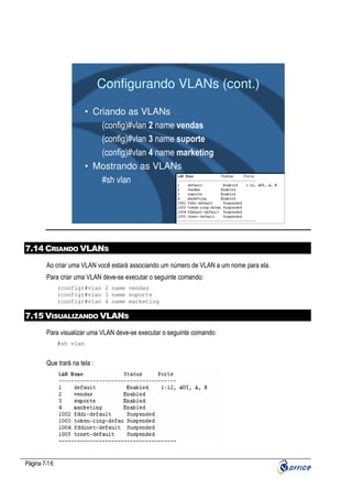 Configurando VLANs (cont.)
• Criando as VLANs
(config)#vlan 2 name vendas
(config)#vlan 3 name suporte
(config)#vlan 4 name marketing
• Mostrando as VLANs
#sh vlan

7.14 CRIANDO VLANS
Ao criar uma VLAN você estará associando um número de VLAN a um nome para ela.
Para criar uma VLAN deve-se executar o seguinte comando:
(config)#vlan 2 name vendas
(config)#vlan 3 name suporte
(config)#vlan 4 name marketing

7.15 VISUALIZANDO VLANS
Para visualizar uma VLAN deve-se executar o seguinte comando:
#sh vlan

Que trará na tela :

Página 7-16

 