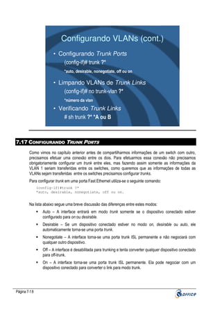 Configurando VLANs (cont.)
• Configurando Trunk Ports
(config-if)# trunk ?*
*auto, desirable, nonegotiate, off ou on

• Limpando VLANs de Trunk Links
(config-if)# no trunk-vlan ?*
*número da vlan

• Verificando Trunk Links
# sh trunk ?* *A ou B

7.17 CONFIGURANDO TRUNK PORTS
Como vimos no capítulo anterior antes de compartilharmos informações de um switch com outro,
precisamos efetuar uma conexão entre os dois. Para efetuarmos essa conexão não precisamos
obrigatoriamente configurar um trunk entre eles, mas fazendo assim somente as informações da
VLAN 1 seriam transferidas entre os switches, como queremos que as informações de todas as
VLANs sejam transferidas entre os switches precisamos configurar trunks.
Para configurar trunk em uma porta Fast Ethernet utiliza-se o seguinte comando:
(config-if)#trunk ?*
*auto, desirable, nonegotiate, off ou on.

Na lista abaixo segue uma breve discussão das diferenças entre estes modos:
Auto – A interface entrará em modo trunk somente se o dispositivo conectado estiver
configurado para on ou desirable.
Desirable – Se um dispositivo conectado estiver no modo on, desirable ou auto, ele
automaticamente torna-se uma porta trunk.
Nonegotiate – A interface torna-se uma porta trunk ISL permanente e não negociará com
qualquer outro dispositivo.
Off – A interface é desabilitada para trunking e tenta converter qualquer dispositivo conectado
para off-trunk.
On – A interface torna-se uma porta trunk ISL permanente. Ela pode negociar com um
dispositivo conectado para converter o link para modo trunk.

Página 7-18

 