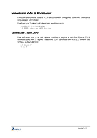 LIMPANDO UMA VLAN DE TRUNKS LINKS
Como visto anteriormente, todas as VLANs são configuradas como portas “trunk links” a menos que
removidas pelo administrador.
Para limpar uma VLAN de trunk link execute o seguinte comando:
(config-if)# no trunk-vlan ?*
*<1-1005> número da VLAN desejada

VERIFICANDO TRUNK LINKS
Para verificarmos uma porta trunk, deve-se considerar o seguinte a porta Fast Ethernet 0/26 é
identificada como trunk A, e a porta Fast Ethernet 0/27 é identificada como trunk B. O comando para
verificar a configuração trunk:
#sh trunk ?*
*A ou B

P ágina 7-19

 