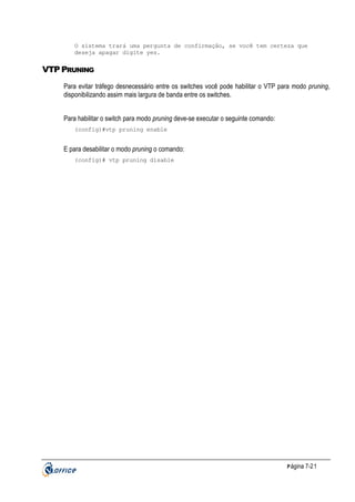 O sistema trará uma pergunta de confirmação, se você tem certeza que
deseja apagar digite yes.

VTP PRUNING
Para evitar tráfego desnecessário entre os switches você pode habilitar o VTP para modo pruning,
disponibilizando assim mais largura de banda entre os switches.
Para habilitar o switch para modo pruning deve-se executar o seguinte comando:
(config)#vtp pruning enable

E para desabilitar o modo pruning o comando:
(config)# vtp pruning disable

P ágina 7-21

 
