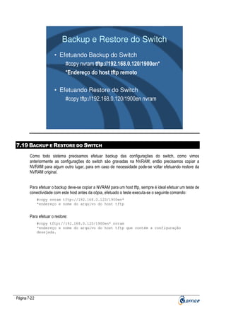 Backup e Restore do Switch
• Efetuando Backup do Switch
#copy nvram tftp://192.168.0.120/1900en*
*Endereço do host tftp remoto
• Efetuando Restore do Switch
#copy tftp://192.168.0.120/1900en nvram

7.19 BACKUP E RESTORE DO SWITCH
Como todo sistema precisamos efetuar backup das configurações do switch, como vimos
anteriormente as configurações do switch são gravadas na NVRAM, então precisamos copiar a
NVRAM para algum outro lugar, para em caso de necessidade pode-se voltar efetuando restore da
NVRAM original.
Para efetuar o backup deve-se copiar a NVRAM para um host tftp, sempre é ideal efetuar um teste de
conectividade com este host antes da cópia, efetuado o teste executa-se o seguinte comando:
#copy nvram tftp://192.168.0.120/1900en*
*endereço e nome do arquivo do host tftp

Para efetuar o restore:
#copy tftp://192.168.0.120/1900en* nvram
*endereço e nome do arquivo do host tftp que contém a configuração
desejada.

Página 7-22

 