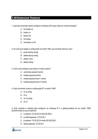 7.20 EXERCÍCIOS TEÓRICOS

1. Qual dos comandos abaixo configura a interface e0/10 para rodar em modo full-duplex?
A. full duplex on
B. duplex on
C. duplex full
D. full duplex
E. set duplex on full
2. Se você quer apagar a configuração do switch 1900, que comando deve-se usar?
A. erase-startup-config
B. delete-starup-config
C. delete nvram
D. delete startup
3. Como você configura uma senha no modo usuário?
A. usermode password senha
B. enable password senha
C. enable password level 1 senha
D. enable password level 15 senha
4. Qual commando mostra a configuração IP no switch 1900?
A. sh ip config
B. sh ip
C. sh int config
D. sh int
5. Qual comando é utilizado para configurar um endereço IP e o gateway-default em um switch 1900?
(Escolha todas as que se aplicam)
A. ip address 172.20.25.34 255.255.255.0
B. ip default-gateway 172.20.25.1
C. ip address 172.20.25.34 mask 255.255.255.0
D. default-gateway 172.20.25.1
P ágina 7-23

 