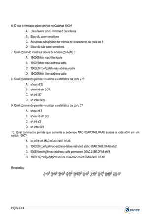 6. O que é verdade sobre senhas no Catalyst 1900?
A. Elas devem ter no mínimo 8 caracteres
B. Elas são case-sensitives
C. As senhas não podem ter menos de 4 caracteres ou mais de 8
D. Elas não são case-sensitives
7. Qual comando mostra a tabela de endereços MAC ?
A. 1900EN#sh mac-filter-table
B. 1900EN#sh mac-address-table
C. 1900EN(config)#sh mac-address-table
D. 1900EN#sh filter-address-table
8. Qual commando permite visualizar a estatística da porta 27?
A. show int 27
B. show int eth 0/27
C. sh int f/27
D. sh inter f0/27
9. Qual commando permite visualizar a estatística da porta 3?
A. show int 3
B. show int eth 0/3
C. sh int e/3
D. sh inter f0/3
10. Qual commando permite que somente o endereço MAC 00A0.246E.0FA8 acesse a porta e0/4 em um
switch 1900?
A. int e0/4 set MAC 00A0.246E.0FA8
B. 1900EN(config)#mac-address-table restricted static 00A0.246E.0FA8 e0/2
C. 900EN(config)#mac-address-table permanent 00A0.246E.0FA8 e0/4
D. 1900EN(config-if)#port secure max-mac-count 00A0.246E.0FA8
Respostas:

Página 7-24

 