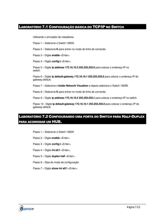 LABORATÓRIO 7.1 CONFIGURAÇÃO BÁSICA DO TCP/IP NO SWITCH
Utilizando o simulador de roteadores.
Passo 1 – Selecione o Switch 1900A.
Passo 2 – Selecione K para entrar no modo de linha de comando.
Passo 3 – Digite enable <Enter>.
Passo 4 – Digite config t <Enter>.
Passo 5 – Digite ip address 172.16.10.3 255.255.255.0 para colocar o endereço IP no
switch.
Passo 6 – Digite ip default-gateway 172.16.10.1 255.255.255.0 para colocar o endereço IP do
gateway default.
Passo 7 – Selecione o botão Network Visualizer e depois selecione o Switch 1900B.
Passo 8 – Selecione K para entrar no modo de linha de comando.
Passo 9 – Digite ip address 172.16.10.4 255.255.255.0 para colocar o endereço IP no switch.
Passo 10 - Digite ip default-gateway 172.16.10.1 255.255.255.0 para colocar o endereço IP do
gateway default.

LABORATÓRIO 7.2 CONFIGURANDO UMA PORTA DO SWITCH PARA HALF-DUPLEX
PARA ACOMODAR UM HUB.
Passo 1 – Selecione o Switch 1900A
Passo 2 – Digite enable <Enter>.
Passo 3 – Digite config t <Enter>.
Passo 4 – Digite int e0/1 <Enter>.
Passo 5 – Digite duplex half <Enter>.
Passo 6 – Saia do modo de configuração
Passo 7 – Digite show int e0/1 <Enter>.

P ágina 7-25

 
