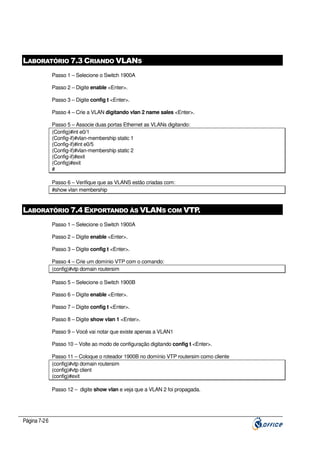 LABORATÓRIO 7.3 CRIANDO VLANS
Passo 1 – Selecione o Switch 1900A
Passo 2 – Digite enable <Enter>.
Passo 3 – Digite config t <Enter>.
Passo 4 – Crie a VLAN digitando vlan 2 name sales <Enter>.
Passo 5 – Associe duas portas Ethernet as VLANs digitando:
(Config)#int e0/1
(Config-if)#vlan-membership static 1
(Config-if)#int e0/5
(Config-if)#vlan-membership static 2
(Config-if)#exit
(Config)#exit
#
Passo 6 – Verifique que as VLANS estão criadas com:
#show vlan membership

LABORATÓRIO 7.4 EXPORTANDO ÀS VLANS COM VTP
.
Passo 1 – Selecione o Switch 1900A
Passo 2 – Digite enable <Enter>.
Passo 3 – Digite config t <Enter>.
Passo 4 – Crie um domínio VTP com o comando:
(config)#vtp domain routersim
Passo 5 – Selecione o Switch 1900B
Passo 6 – Digite enable <Enter>.
Passo 7 – Digite config t <Enter>.
Passo 8 – Digite show vlan 1 <Enter>.
Passo 9 – Você vai notar que existe apenas a VLAN1
Passo 10 – Volte ao modo de configuração digitando config t <Enter>.
Passo 11 – Coloque o roteador 1900B no domínio VTP routersim como cliente
(config)#vtp domain routersim
(config)#vtp client
(config)#exit
Passo 12 – digite show vlan e veja que a VLAN 2 foi propagada.

Página 7-26

 