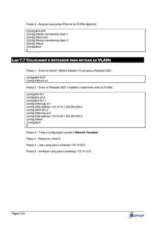 Passo 4 – Associe duas portas Ethernet as VLANs digitando:
(Config)#int e0/5
(Config-if)#vlan-membership static 1
(Config-if)#int e0/2
(Config-if)#vlan-membership static 2
(Config-if)#exit
(Config)#exit
#

LAB 7.7 COLOCANDO O ROTEADOR PARA ROTEAR AS VLANS
Passo 1 – Entre no Switch 1900A e habilite o Trunk para o Roteador 2621.
(config)#int f0/27
(config-if)#trunk on
Passo 2 – Entre no Roteador 2621 e habilite o roteamento entre as VLANs.
(config)#int f0/1
(config)#no shut
(config)#int f0/1.1
(config-if)#encap isl 1
(config-if)#ip address 172.16.10.1 255.255.255.0
(config-if)#int f0/1.2
(config-if)#encap isl 2
(config-if)#ip address 172.16.30.1 255.255.255.0
(config-if)#exit
(config)#exit
#
Passo 3 – Teste a configuração usando o Network Visualizer.
Passo 4 - Selecione o Host A.
Passo 5 – Use o ping para o endereço 172.16.30.2
Passo 6 – Verifique o ping para o endereço 172.16.10.5

Página 7-28

 