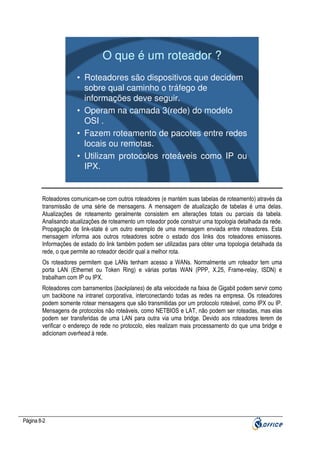 O que é um roteador ?
• Roteadores são dispositivos que decidem
sobre qual caminho o tráfego de
informações deve seguir.
• Operam na camada 3(rede) do modelo
OSI .
• Fazem roteamento de pacotes entre redes
locais ou remotas.
• Utilizam protocolos roteáveis como IP ou
IPX.

Roteadores comunicam-se com outros roteadores (e mantém suas tabelas de roteamento) através da
transmissão de uma série de mensagens. A mensagem de atualização de tabelas é uma delas.
Atualizações de roteamento geralmente consistem em alterações totais ou parciais da tabela.
Analisando atualizações de roteamento um roteador pode construir uma topologia detalhada da rede.
Propagação de link-state é um outro exemplo de uma mensagem enviada entre roteadores. Esta
mensagem informa aos outros roteadores sobre o estado dos links dos roteadores emissores.
Informações de estado do link também podem ser utilizadas para obter uma topologia detalhada da
rede, o que permite ao roteador decidir qual a melhor rota.
Os roteadores permitem que LANs tenham acesso a WANs. Normalmente um roteador tem uma
porta LAN (Ethernet ou Token Ring) e várias portas WAN (PPP, X.25, Frame-relay, ISDN) e
trabalham com IP ou IPX.
Roteadores com barramentos (backplanes) de alta velocidade na faixa de Gigabit podem servir como
um backbone na intranet corporativa, interconectando todas as redes na empresa. Os roteadores
podem somente rotear mensagens que são transmitidas por um protocolo roteável, como IPX ou IP.
Mensagens de protocolos não roteáveis, como NETBIOS e LAT, não podem ser roteadas, mas elas
podem ser transferidas de uma LAN para outra via uma bridge. Devido aos roteadores terem de
verificar o endereço de rede no protocolo, eles realizam mais processamento do que uma bridge e
adicionam overhead à rede.

Página 8-2

 