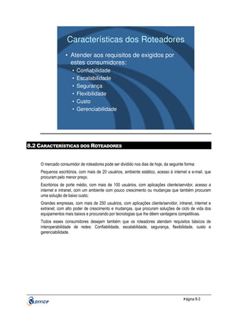 Características dos Roteadores
• Atender aos requisitos de exigidos por
estes consumidores:
•
•
•
•
•
•

Confiabilidade
Escalabilidade
Segurança
Flexibilidade
Custo
Gerenciabilidade

8.2 CARACTERÍSTICAS DOS ROTEADORES

O mercado consumidor de roteadores pode ser dividido nos dias de hoje, da seguinte forma:
Pequenos escritórios, com mais de 20 usuários, ambiente estático, acesso à internet e e-mail, que
procuram pelo menor preço.
Escritórios de porte médio, com mais de 100 usuários, com aplicações cliente/servidor, acesso a
internet e intranet, com um ambiente com pouco crescimento ou mudanças que também procuram
uma solução de baixo custo;
Grandes empresas, com mais de 250 usuários, com aplicações cliente/servidor, intranet, internet e
extranet, com alto poder de crescimento e mudanças, que procuram soluções de ciclo de vida dos
equipamentos mais baixos e procurando por tecnologias que lhe dêem vantagens competitivas.
Todos esses consumidores desejam também que os roteadores atendam requisitos básicos de
interoperabilidade de redes: Confiabilidade, escalabilidade, segurança, flexibilidade, custo e
gerenciabilidade.

P ágina 8-3

 