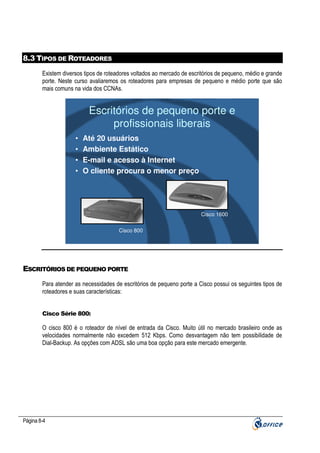 8.3 TIPOS DE ROTEADORES
Existem diversos tipos de roteadores voltados ao mercado de escritórios de pequeno, médio e grande
porte. Neste curso avaliaremos os roteadores para empresas de pequeno e médio porte que são
mais comuns na vida dos CCNAs.

Escritórios de pequeno porte e
profissionais liberais
•
•
•
•

Até 20 usuários
Ambiente Estático
E-mail e acesso à Internet
O cliente procura o menor preço

Cisco 1600
Cisco 800

ESCRITÓRIOS DE PEQUENO PORTE
Para atender as necessidades de escritórios de pequeno porte a Cisco possui os seguintes tipos de
roteadores e suas características:

Cisco Série 800:

O cisco 800 é o roteador de nível de entrada da Cisco. Muito útil no mercado brasileiro onde as
velocidades normalmente não excedem 512 Kbps. Como desvantagem não tem possibilidade de
Dial-Backup. As opções com ADSL são uma boa opção para este mercado emergente.

Página 8-4

 