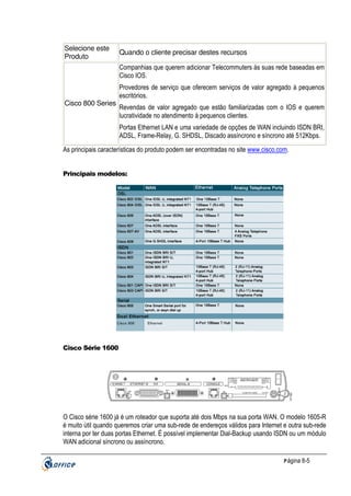 Selecione este
Produto

Quando o cliente precisar destes recursos
Companhias que querem adicionar Telecommuters às suas rede baseadas em
Cisco IOS.

Cisco 800 Series

Provedores de serviço que oferecem serviços de valor agregado à pequenos
escritórios.
Revendas de valor agregado que estão familiarizadas com o IOS e querem
lucratividade no atendimento à pequenos clientes.
Portas Ethernet LAN e uma variedade de opções de WAN incluindo ISDN BRI,
ADSL, Frame-Relay, G. SHDSL, Discado assíncrono e síncrono até 512Kbps.

As principais características do produto podem ser encontradas no site www.cisco.com.

Principais modelos:

Cisco Série 1600

O Cisco série 1600 já é um roteador que suporta até dois Mbps na sua porta WAN. O modelo 1605-R
é muito útil quando queremos criar uma sub-rede de endereços válidos para Internet e outra sub-rede
interna por ter duas portas Ethernet. É possível implementar Dial-Backup usando ISDN ou um módulo
WAN adicional síncrono ou assíncrono.
P ágina 8-5

 